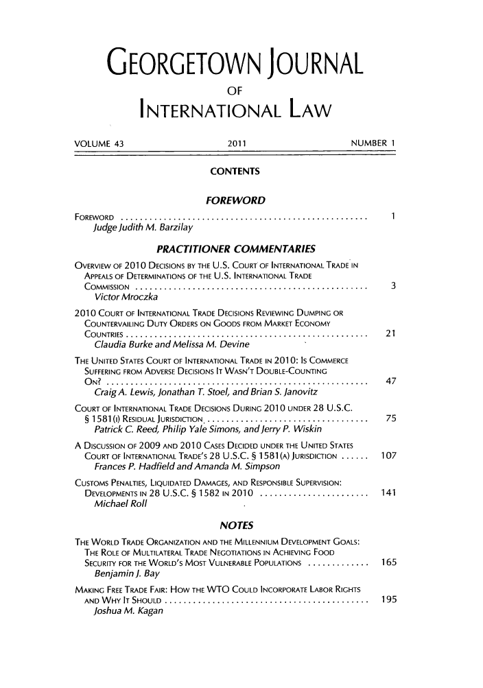 handle is hein.journals/geojintl43 and id is 1 raw text is: GEORGETOWN JOURNAL
OF
INTERNATIONAL LAW
VOLUME 43                       2011                     NUMBER 1
CONTENTS
FOREWORD
FOREWORD  .................. ..................................
judge Judith M. Barzilay
PRACTITIONER COMMENTARIES
OVERVIEW OF 2010 DECISIONS BY THE U.S. COURT OF INTERNATIONAL TRADE IN
APPEALS OF DETERMINATIONS OF THE U.S. INTERNATIONAL TRADE
C OMM ISSION  ................................................. 3
Victor Mroczka
2010 COURT OF INTERNATIONAL TRADE DECISIONS REVIEWING DUMPING OR
COUNTERVAILING DUTY ORDERS ON GOODS FROM MARKET ECONOMY
C O UNTRIES  ...................................................  2 1
Claudia Burke and Melissa M. Devine
THE UNITED STATES COURT OF INTERNATIONAL TRADE IN 2010: Is COMMERCE
SUFFERING FROM ADVERSE DECISIONS IT WASN'T DOUBLE-COUNTING
O N?  .......................................................  4 7
Craig A. Lewis, Jonathan T. Stoel, and Brian S. Janovitz
COURT OF INTERNATIONAL TRADE DECISIONS DURING 2010 UNDER 28 U.S.C.
§ 1581 (I) RESIDUAL JURISDICTION.. ...................................... 75
Patrick C. Reed, Philip Yale Simons, and Jerry P. Wiskin
A DISCUSSION OF 2009 AND 2010 CASES DECIDED UNDER THE UNITED STATES
COURT OF INTERNATIONAL TRADE'S 28 U.S.C. § 1581 (A) JURISDICTION ......  107
Frances P. Hadfield and Amanda M. Simpson
CUSTOMS PENALTIES, LIQUIDATED DAMAGES, AND RESPONSIBLE SUPERVISION:
DEVELOPMENTS IN 28  U.S.C. § 1582 IN 2010  .......................  141
Michael Roll
NOTES
THE WORLD TRADE ORGANIZATION AND THE MILLENNIUM DEVELOPMENT GOALS:
THE ROLE OF MULTILATERAL TRADE NEGOTIATIONS IN ACHIEVING FOOD
SECURITY FOR THE WORLD'S MOST VULNERABLE POPULATIONS .............. 165
Benjamin]. Bay
MAKING FREE TRADE FAIR: HOW THE WTO COULD INCORPORATE LABOR RIGHTS
AND  W HY  IT  SHOULD  ...........................................  195
Joshua M. Kagan


