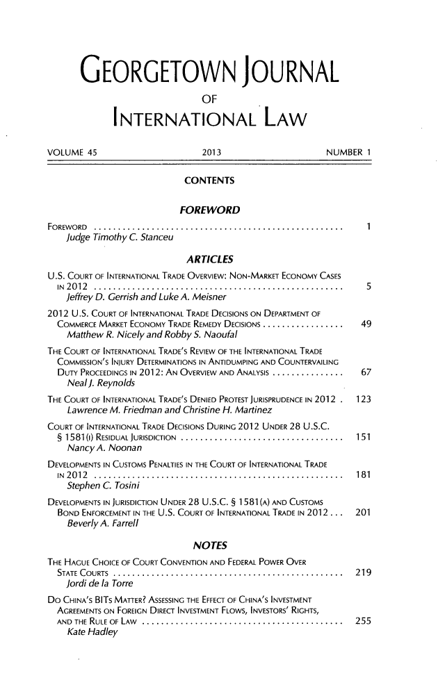 handle is hein.journals/geojintl45 and id is 1 raw text is: GEORGETOWN JOURNAL
OF
INTERNATIONAL LAW
VOLUME 45                      2013                      NUMBER 1
CONTENTS
FOREWORD
FOREWORD .................................................... 1
Judge Timothy C. Stanceu
ARTICLES
U.S. COURT OF INTERNATIONAL TRADE OVERVIEW: NON-MARKET ECONOMY CASES
IN2012 ..................................................      5
Jeffrey D. Gerrish and Luke A. Meisner
2012 U.S. COURT OF INTERNATIONAL TRADE DECISIONS ON DEPARTMENT OF
COMMERCE MARKET ECONOMY TRADE REMEDY DECISIONS .................  49
Matthew R. Nicely and Robby S. Naoufal
THE COURT OF INTERNATIONAL TRADE'S REVIEW OF THE INTERNATIONAL TRADE
COMMISSION'S INJURY DETERMINATIONS IN ANTIDUMPING AND COUNTERVAILING
DUTY PROCEEDINGS IN 2012: AN OVERVIEW AND ANALYSIS ...............  67
Neal]. Reynolds
THE COURT OF INTERNATIONAL TRADE'S DENIED PROTEST JURISPRUDENCE IN 2012 . 123
Lawrence M. Friedman and Christine H. Martinez
COURT OF INTERNATIONAL TRADE DECISIONS DURING 2012 UNDER 28 U.S.C.
§ 1581 (1) RESIDUAL JURISDICTION  .................................. 151
Nancy A. Noonan
DEVELOPMENTS IN CUSTOMS PENALTIES IN THE COURT OF INTERNATIONAL TRADE
IN2012 ................................................. 181
Stephen C. Tosini
DEVELOPMENTS IN JURISDICTION UNDER 28 U.S.C. § 1581(A) AND CUSTOMS
BOND ENFORCEMENT IN THE U.S. COURT OF INTERNATIONAL TRADE IN 2012 . . .  201
Beverly A. Farrell
NOTES
THE HAGUE CHOICE OF COURT CONVENTION AND FEDERAL POWER OVER
STATE COURTS     ................................................ 219
Jordi de la Torre
Do CHINA'S BITS MATTER? ASSESSING THE EFFECT OF CHINA'S INVESTMENT
AGREEMENTS ON FOREIGN DIRECT INVESTMENT FLOWS, INVESTORS' RIGHTS,
AND  THE RULE OF LAW  ..........................................  255
Kate Hadley



