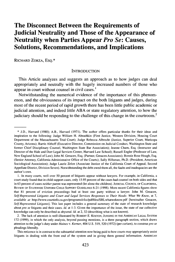 handle is hein.journals/geojlege17 and id is 435 raw text is: The Disconnect Between the Requirements of
Judicial Neutrality and Those of the Appearance of
Neutrality when Parties Appear Pro Se: Causes,
Solutions, Recommendations, and Implications
RICHARD ZORZA, ESQ.*
INTRODUCTION
This Article analyzes and suggests an approach as to how judges can deal
appropriately and neutrally with the hugely increased numbers of those who
appear in court without counsel in civil cases.'
Notwithstanding the numerical evidence of the importance of this phenom-
enon, and the obviousness of its impact on the both litigants and judges, during
most of the recent period of rapid growth there has been little public academic or
judicial attention, and indeed little ABA or state regulatory attention, to how the
judiciary should be responding to the challenge of this change in the courtroom.2
* J.D., Harvard (1980); A.B., Harvard (1971). The author offers particular thanks for their ideas and
inspiration to the following: Judge William H. Abrashkin (First Justice, Western Division, Housing Court
Department of the Massachusetts Trial Court); Judge Rebecca Albrecht (Justice, Superior Court, Maricopa
County, Arizona); Barrie Althoff (Executive Director, Commission on Judicial Conduct, Washington State and
former Chief Disciplinary Counsel, Washington State Bar Association); Jeanne Charn, Esq. (Instructor and
Director of the Hale and Dorr Legal Services Center, Harvard Law School); Russell Engler (Professor of Law,
New England School of Law); John M. Greacen, Esq. (Partner, Greacen Associates); Bonnie Rose Hough, Esq.
(Senior Attorney, California Administrative Office of the Courts); Sally Hillsman, Ph.D. (President, American
Sociological Association); Judge Laurie Zelon (Associate Justice of the California Court of Appeal, Second
Appellate District, Division Seven). Notwithstanding the debt owed them all, the faults and inadequacies are the
author's own.
1. In many courts, well over 50 percent of litigants appear without lawyers. For example, in California, a
court study found that in child support cases, only 15.95 percent of the cases had counsel on both sides and that
in 63 percent of cases neither parent was represented (let alone the children). JUDICIAL COUNCIL OF CALIFORNIA,
REVIEW OF STATEWIDE UNIFORM CHILD SUPPORT GUIDELINES 6-21 (1998). More recent California figures show
that 81 percent of eviction proceedings had at least one party without a lawyer. John M. Greacen,
Self-Represented Litigants and Court and Legal Services Responses to Their Needs: What We Know, at 7,
available at http://www.courtinfo.ca.gov/programs/cfcc/pdffiles/SRLwhatweknow.pdf [hereinafter Greacen,
Self-Represented Litigants]. This last paper includes a general summary of the state of research knowledge
about pro se litigants and their cases. Id. at 1-3. Given the importance of the issue, the state of our collective
knowledge can only be described as abysmal. Id. at 2, 32 (describing what is not known).
2. The lack of attention is well-illustrated by ROBERT E. KEETON, JUDGING IN THE AMERICAN LEGAL SYSTEM
172 (1999), in which the only analysis, beyond passing mentions, is a three paragraph section, which draws
attention to the judge's duty under Haines v. Kerner, 404 U.S. 519, 520 (1972) (per curiam), to construe pro se
pleadings liberally.
This reticence is in contrast to the substantial attention now being paid to how courts may appropriately assist
litigants in dealing with the front end of the system and in giving them general information. AMERICAN


