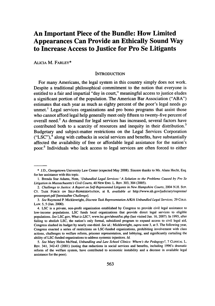 handle is hein.journals/geojlege20 and id is 575 raw text is: An Important Piece of the Bundle: How Limited
Appearances Can Provide an Ethically Sound Way
to Increase Access to Justice for Pro Se Litigants
ALICIA M. FARLEY*
INTRODUCTION
For many Americans, the legal system in this country simply does not work.
Despite a traditional philosophical commitment to the notion that everyone is
entitled to a fair and impartial day in court, meaningful access to justice eludes
a significant portion of the population. The American Bar Association (ABA)
estimates that each year as much as eighty percent of the poor's legal needs go
unmet.1 Legal services organizations and pro bono programs that assist those
who cannot afford legal help generally meet only fifteen to twenty-five percent of
overall need.2 As demand for legal services has increased, several factors have
contributed both to a scarcity of resources and inequity in their distribution.3
Budgetary and subject-matter restrictions on the Legal Services Corporation
(LSC),4 along with cutbacks in social services and benefits, have substantially
affected the availability of free or affordable legal assistance for the nation's
poor.5 Individuals who lack access to legal services are often forced to either
* J.D., Georgetown University Law Center (expected May 2008). Sincere thanks to Ms. Alana Hecht, Esq.
for her assistance with this topic.
1. Brenda Star Adams, Note, 'Unbundled Legal Services: 'A Solution to the Problems Caused by Pro Se
Litigation in Massachusetts's Civil Courts, 40 NEW ENG. L. REv. 303, 304 (2005).
2. Challenge to Justice: A Report on Self-Represented Litigants in New Hampshire Courts, 2004 N.H. Sup.
CT. TASK FORCE ON SELF-REPRESENTATION, at 8, available at http://www.nh.gov/judiciary/supreme/
prosereport.pdf [hereinafter Challenge].
3. See Raymond P. Micklewright, Discrete Task Representation A/K/A Unbundled Legal Services, 29 COLO.
LAW. 5, 5 (Jan. 2000).
4. LSC is a private, non-profit organization established by Congress to provide civil legal assistance to
low-income populations. LSC funds local organizations that provide direct legal services to eligible
populations. See LSC.gov, What is LSC?, www.lsc.gov/about/lsc.php (last visited Jan. 16, 2007). In 1995, after
failing to abolish LSC, the nation's only formal, subsidized program to expand access to civil legal aid,
Congress slashed its budget by nearly one-third. See id.; Micklewright, supra note 3, at 5. The following year,
Congress enacted a series of restrictions on LSC-funded organizations, prohibiting involvement with class
actions, challenges to welfare reform, prisoner representation, and lobbying, and significantly curtailing the
ability of LSC-funded organizations to address systemic injustices. Id.
5. See Mary Helen McNeal, Unbundling and Law School Clinics: Where's the Pedagogy?, 7 CLINICAL L.
REv. 341, 342-43 (2001) (noting that reductions in social services and benefits, including 1996's dramatic
reform of the welfare system, have contributed to economic instability and a decease in available legal
assistance for the poor).


