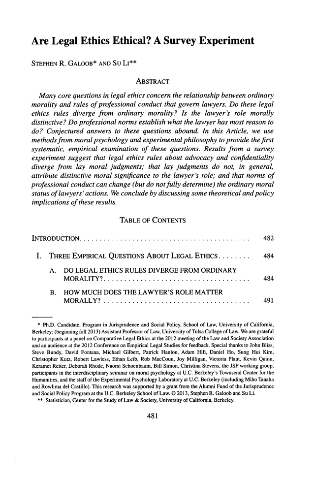 handle is hein.journals/geojlege26 and id is 507 raw text is: Are Legal Ethics Ethical? A Survey Experiment
STEPHEN R. GALOOB* AND Su LI**
ABSTRACT
Many core questions in legal ethics concern the relationship between ordinary
morality and rules of professional conduct that govern lawyers. Do these legal
ethics rules diverge from ordinary morality? Is the lawyer's role morally
distinctive? Do professional norms establish what the lawyer has most reason to
do? Conjectured answers to these questions abound. In this Article, we use
methods from moral psychology and experimental philosophy to provide the first
systematic, empirical examination of these questions. Results from a survey
experiment suggest that legal ethics rules about advocacy and confidentiality
diverge from lay moral judgments; that lay judgments do not, in general,
attribute distinctive moral significance to the lawyer's role; and that norms of
professional conduct can change (but do not fully determine) the ordinary moral
status of lawyers'actions. We conclude by discussing some theoretical and policy
implications of these results.
TABLE OF CONTENTS
INTRODUCTION..........................................                             482
1.  THREE EMPIRICAL QUESTIONS ABOUT LEGAL ETHICS ........                        484
A. DO LEGAL ETHICS RULES DIVERGE FROM ORDINARY
MORALITY?....................................                           484
B. HOW MUCH DOES THE LAWYER'S ROLE MATTER
MORALLY? ....................................                           491
* Ph.D. Candidate, Program in Jurisprudence and Social Policy, School of Law, University of California,
Berkeley; (beginning fall 2013) Assistant Professor of Law, University of Tulsa College of Law. We are grateful
to participants at a panel on Comparative Legal Ethics at the 2012 meeting of the Law and Society Association
and an audience at the 2012 Conference on Empirical Legal Studies for feedback. Special thanks to John Bliss,
Steve Bundy, David Fontana, Michael Gilbert, Patrick Hanlon, Adam Hill, Daniel Ho, Sung Hui Kim,
Christopher Kutz, Robert Lawless, Ethan Leib, Rob MacCoun, Joy Milligan, Victoria Plaut, Kevin Quinn,
Keramet Reiter, Deborah Rhode, Naomi Schoenbaum, Bill Simon, Christina Stevens, the JSP working group,
participants in the interdisciplinary seminar on moral psychology at U.C. Berkeley's Townsend Center for the
Humanities, and the staff of the Experimental Psychology Laboratory at U.C. Berkeley (including Miho Tanaha
and Rowlima del Castillo). This research was supported by a grant from the Alumni Fund of the Jurisprudence
and Social Policy Program at the U.C. Berkeley School of Law. @ 2013, Stephen R. Galoob and Su Li.
** Statistician, Center for the Study of Law & Society, University of California, Berkeley.

481


