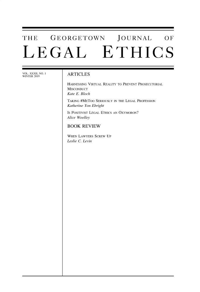 handle is hein.journals/geojlege32 and id is 1 raw text is: 








THE GEORGETOWN JOURNAL OF



LEGAL ETHICS


VOL. XXXII, NO. 1
WINTER 2019


ARTICLES

HARNESSING VIRTUAL REALITY TO PREVENT PROSECUTORIAL
MISCONDUCT
Kate E. Bloch

TAKING #METoo SERIOUSLY IN THE LEGAL PROFESSION
Katherine Yon Ebright

Is POSITIVIST LEGAL ETHICS AN OXYMORON?
Alice Woolley

BOOK REVIEW

WHEN LAWYERS SCREW UP
Leslie C. Levin


