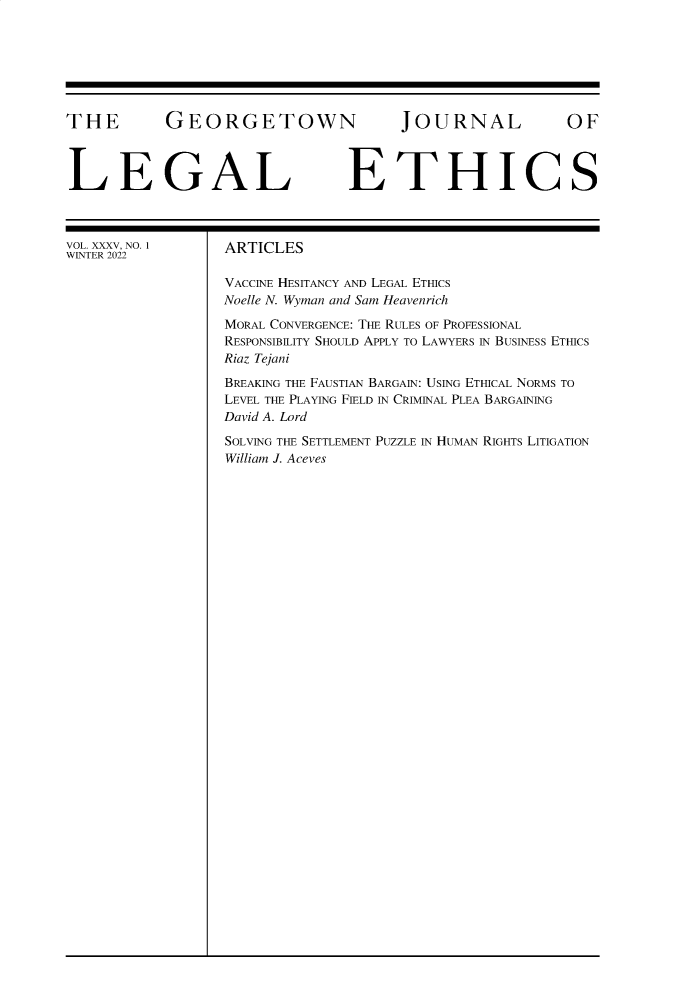 handle is hein.journals/geojlege35 and id is 1 raw text is: THE GEORGETOWN JOURNAL OF
LEGAL ETHICS

VOL. XXXV, NO. 1
WINTER 2022

ARTICLES
VACCINE HESITANCY AND LEGAL ETHICS
Noelle N. Wyman and Sam Heavenrich
MORAL CONVERGENCE: THE RULES OF PROFESSIONAL
RESPONSIBILITY SHOULD APPLY TO LAWYERS IN BUSINESS ETHICS
Riaz Tejani
BREAKING THE FAUSTIAN BARGAIN: USING ETHICAL NORMS TO
LEVEL THE PLAYING FIELD IN CRIMINAL PLEA BARGAINING
David A. Lord
SOLVING THE SETTLEMENT PUZZLE IN HUMAN RIGHTS LITIGATION
William J. Aceves


