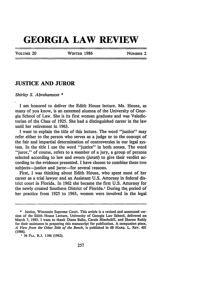 handle is hein.journals/geolr20 and id is 279 raw text is: GEORGIA LAW REVIEW
VOLUME 20        WNTER 1986        NUtMBER 2

JUSTICE AND JUROR
Shirley S. Abrahamson *
I am honored to deliver the Edith House lecture. Ms. House, as
many of you know, is an esteemed alumna of the University of Geor-
gia School of Law. She is its first woman graduate and was Valedic-
torian of the Class of 1925. She had a distinguished career in the law
until her retirement in 1963.
I want to explain the title of this lecture. The word justice may
refer either to the person who serves as a judge or to the concept of
the fair and impartial determination of controversies in our legal sys-
tem. In the title I use the word justice in both senses. The word
juror, of course, refers to a member of a jury, a group of persons
selected according to law and sworn (jurati) to give their verdict ac-
cording to the evidence presented. I have chosen to combine these two
subjects-justice and juror-for several reasons.
First, I was thinking about Edith House, who spent most of her
career as a trial lawyer and an Assistant U.S. Attorney in federal dis-
trict court in Florida. In 1962 she became the first U.S. Attorney for
the newly created Southern District of Florida.' During the, period of
her practice from 1925 to 1963, women were involved in the legal
* Justice, Wisconsin Supreme Court. This article is a revised and annotated ver-
sion of the Edith House Lecture, University of Georgia Law School, delivered on
March 7, 1985. I want to thank Diana Balio, Carole Hinchcliff, and Sharon Ruhly
for their assistance in preparing this manuscript for publication. A companion piece,
A View from the Other Side of the Bench, is published in 68 MARQ. L. REv. 401
(1986).
- 36 FLA. B.J. 1186 (1962).


