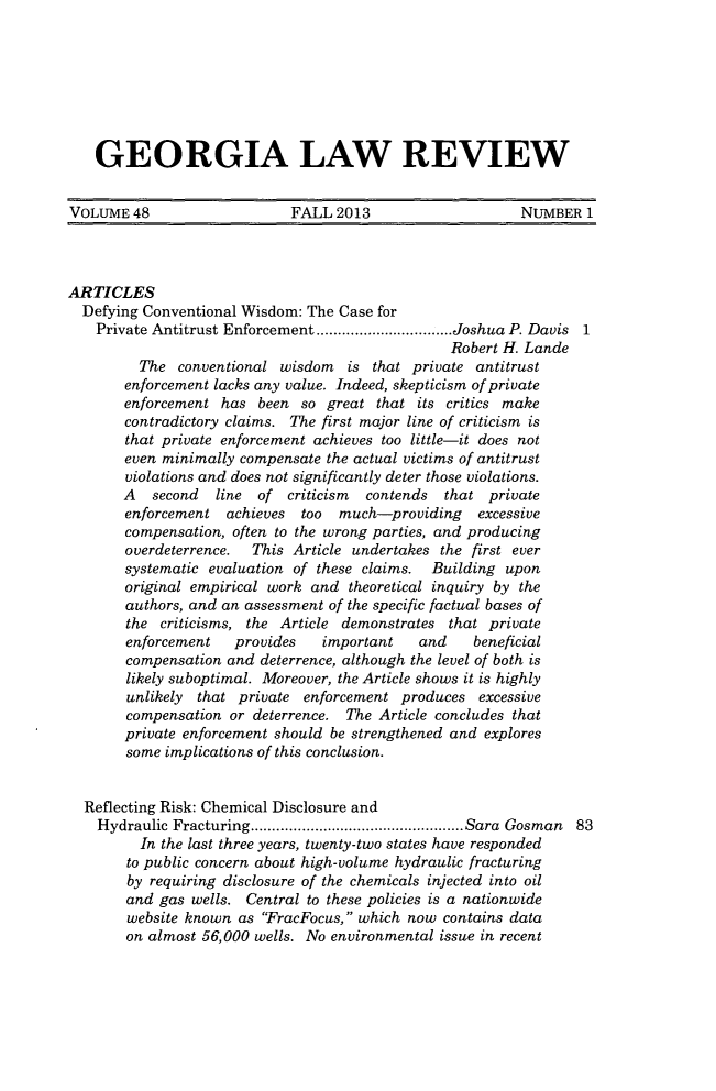 handle is hein.journals/geolr48 and id is 1 raw text is: GEORGIA LAW REVIEW
VOLUME 48      FALL 2013        NUMBER 1

ARTICLES
Defying Conventional Wisdom: The Case for
Private Antitrust Enforcement ................................ Joshua P. Davis 1
Robert H. Lande
The conventional wisdom is that private antitrust
enforcement lacks any value. Indeed, skepticism of private
enforcement has been so great that its critics make
contradictory claims. The first major line of criticism is
that private enforcement achieves too little-it does not
even minimally compensate the actual victims of antitrust
violations and does not significantly deter those violations.
A   second   line  of  criticism  contends  that private
enforcement achieves    too  much-providing     excessive
compensation, often to the wrong parties, and producing
overdeterrence.  This Article undertakes the first ever
systematic evaluation of these claims. Building upon
original empirical work and theoretical inquiry by the
authors, and an assessment of the specific factual bases of
the criticisms, the Article demonstrates that private
enforcement    provides    important    and    beneficial
compensation and deterrence, although the level of both is
likely suboptimal. Moreover, the Article shows it is highly
unlikely that private enforcement produces excessive
compensation or deterrence. The Article concludes that
private enforcement should be strengthened and explores
some implications of this conclusion.
Reflecting Risk: Chemical Disclosure and
Hydraulic Fracturing .................................................. Sara  Gosman  83
In the last three years, twenty-two states have responded
to public concern about high-volume hydraulic fracturing
by requiring disclosure of the chemicals injected into oil
and gas wells. Central to these policies is a nationwide
website known as FracFocus, which now contains data
on almost 56,000 wells. No environmental issue in recent


