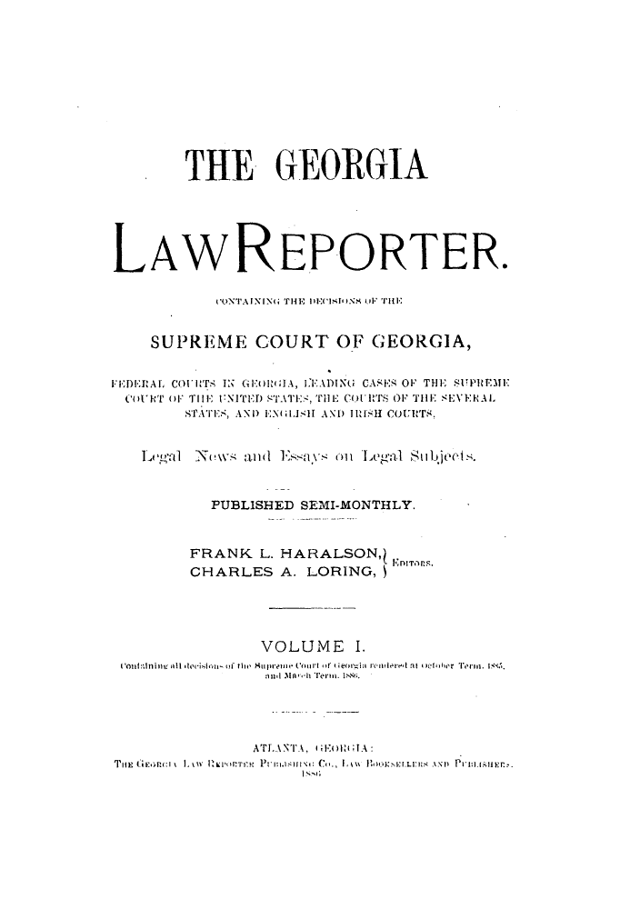handle is hein.journals/georlate1 and id is 1 raw text is: THE GEORGIA
LAWREPORTER.
CON'TAININ(G THE lEC(Ir)iNM Ul*'THE
SUPREME COURT OF GEORGIA,
IDE:RAL CO)iHT IN GE(lIW A, LEIADIN( CASER OF THE SUPRtEME
COURT OF THE UNITED STATI., THE CoII's OF THE SEVERAL
STATE., ANI) E   ISH AND I) Ii'- COUlrT.,
Legal Nmi-s anI Es'as onl L~gal Subject.
PUBLISHED SEMI-MONTHLY.
FRANK L. HARALSON,)
CHARLES A. LORING,
VOLUME I.
IoniI:Iflinigil.ision of th' e Su1pre oe to f il  eor   i rontloea lat 4 ohber 'erm. I.
ATLANT''A,  EI  IA:


