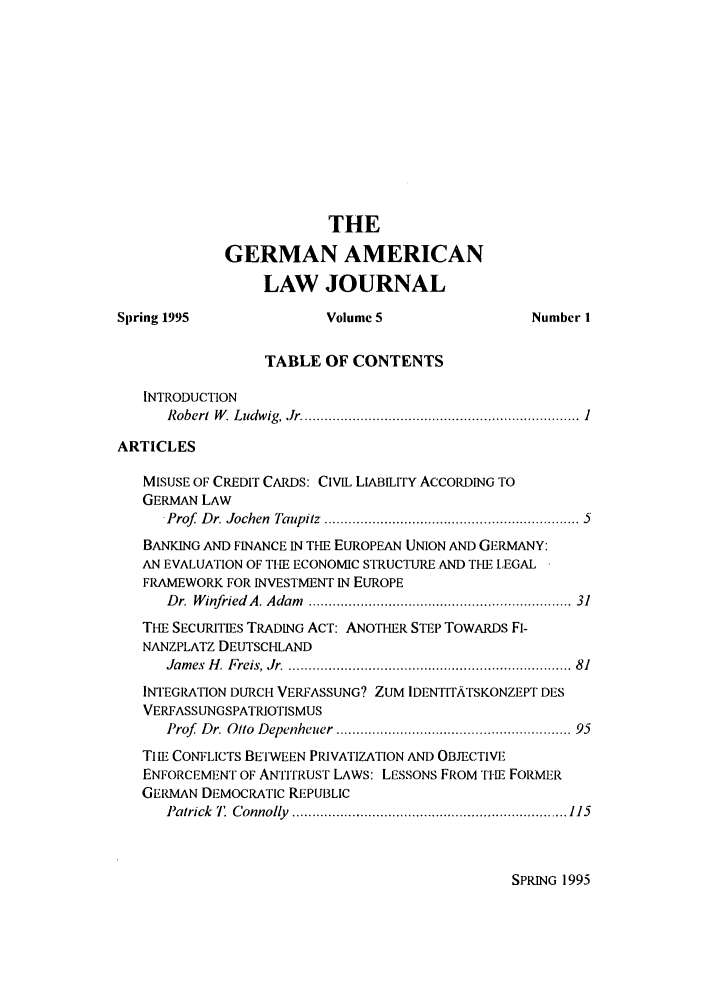 handle is hein.journals/germame5 and id is 1 raw text is: THE
GERMAN AMERICAN
LAW JOURNAL
Spring 1995               Volume 5                  Number I
TABLE OF CONTENTS
INTRODUCTION
R obert  W . L udw ig,.Jr  ..................................................................... 1
ARTICLES
MISUSE OF CREDIT CARDS: CIVIL LIABILITY ACCORDING TO
GERMAN LAW
-Prof  D r. Jochen  Taupitz  ............................................................  5
BANKING AND FINANCE IN THE EUROPEAN UNION AND GERMANY:
AN EVALUATION OF THE ECONOMIC STRUCTURE AND THE LEGAL
FRAMEWORK FOR INVESTMENT IN EUROPE
Dr. W infriedA. Adam  .............................................................  31
THE SECURITIES TRADING ACT: ANOTHER STEP TOWARDS FI-
NANZPLATZ DEUTSCHLAND
Jam es  H . Freis, Jr. ...................................................................  81
INTEGR ION DURCH VERFASSUNG? ZUM IDENTITATSKONZEPT DES
VERFASSUNGSPATRIOTISMUS
Prof  Dr. Otto  Depenheuer  ........................................................ 95
Ti iE CONFLICTS BETWEEN PIUVATIZATION AND OBJECTIVE
ENFORCEMEiNT OF ANTITRUST LAWS: LESSONS FROM TI-E FORMER
GERMAN DEMOCRATIC REPUBLIC
Patrick  7'  C onnolly  ..................................................................... 115

SPRING 1995



