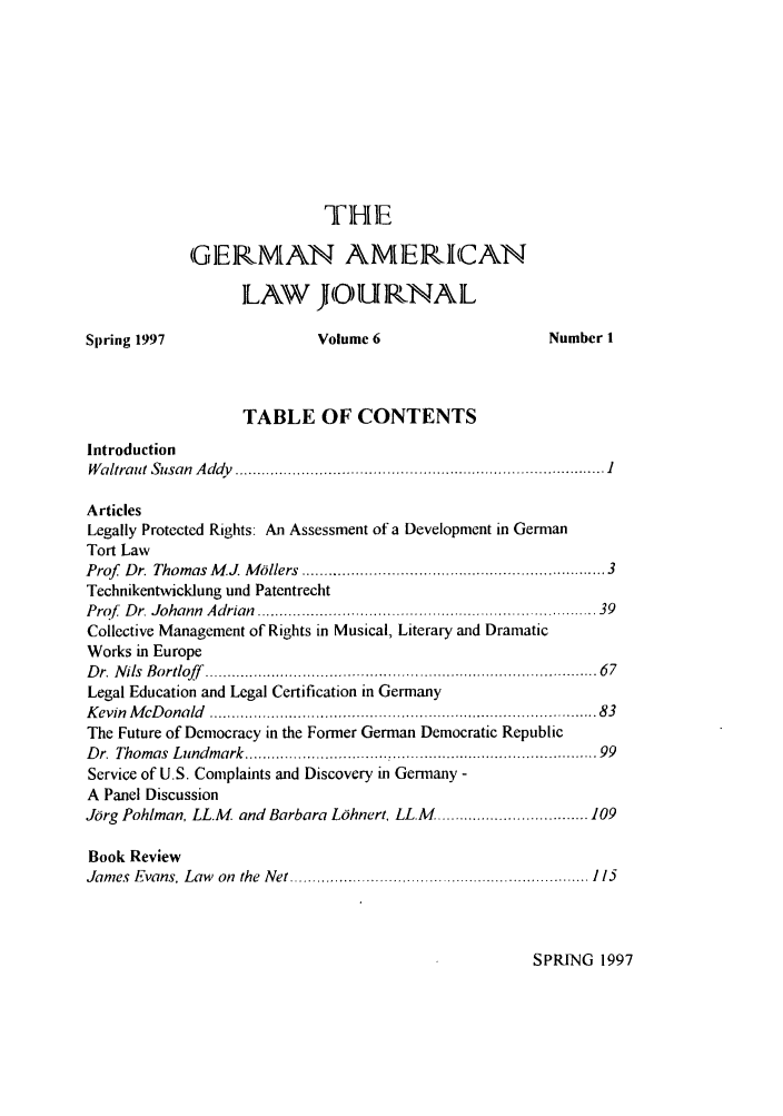 handle is hein.journals/germame6 and id is 1 raw text is: THE
GIERNMAN AMERICAN
ILA\W J OURNAL
Spring 1997                   Volume 6                      Number 1
TABLE OF CONTENTS
Introduction
W altraut  Susan  A ddv  ................................................................................... I
Articles
Legally Protected Rights: An Assessment of a Development in German
Tort Law
Prof  Dr. Thomas M J. M illers  ............................................................... 3
Technikentwicklung und Patentrecht
Prof  D r. Johann  A drian  ............................................................................ 39
Collective Management of Rights in Musical, Literary and Dramatic
Works in Europe
D r. N ils  B ortloff  ....................................................................................  67
Legal Education and Legal Certification in Germany
K evin  M cD onald  ............................................................................... .   83
The Future of Democracy in the Former German Democratic Republic
Dr. Thomas Lundmark ..................................... 99
Service of U.S. Complaints and Discovery in Germany -
A Panel Discussion
Jorg Pohlman, LL.M. and Barbara LOhnert, LL.M .................................. 109
Book Review
James  Evans, Law  on  the  Net ..............................................................   115

SPRING 1997


