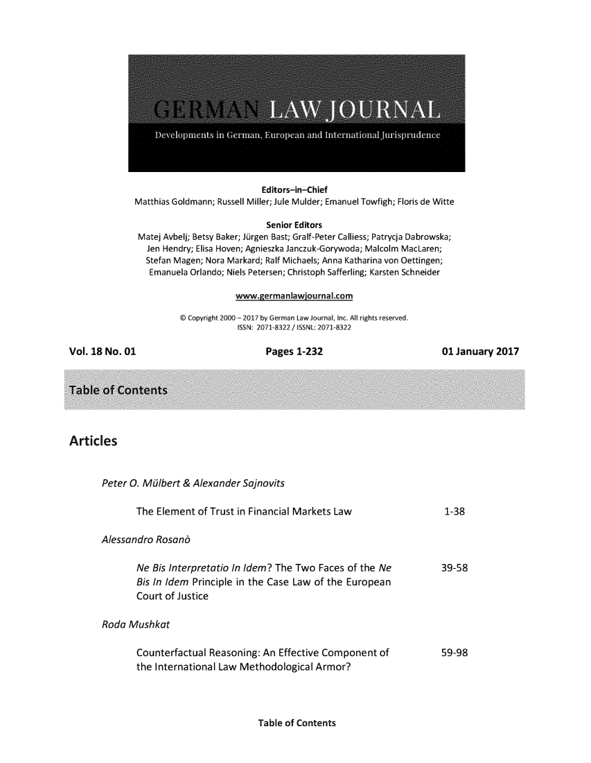 handle is hein.journals/germlajo18 and id is 1 raw text is: 














                           Editors-in-Chief
Matthias Goldmann; Russell Miller; Jule Mulder; Emanuel Towfigh; Floris de Witte

                            Senior Editors
 Matej Avbelj; Betsy Baker; Jurgen Bast; Gralf-Peter Calliess; Patrycja Dabrowska;
   Jen Hendry; Elisa Hoven; Agnieszka Janczuk-Gorywoda; Malcolm MacLaren;
   Stefan Magen; Nora Markard; Ralf Michaels; Anna Katharina von Oettingen;
   Emanuela Orlando; Niels Petersen; Christoph Safferling; Karsten Schneider

                      www.germanIawiournal.com


  Copyright 2000 - 2017 by German Law Journal, Inc. All rights reserved.
            ISSN: 2071-8322 / ISSNL: 2071-8322


Vol. 18 No. 01


Pages  1-232


01 January  2017


Articles


       Peter 0. Malbert & Alexander  Sajnovits

              The  Element  of Trust in Financial Markets Law

       Alessandro  Rosand

              Ne  Bis Interpretatio In Idem? The Two Faces  of the Ne
              Bis In Idem Principle in the Case Law of the European
              Court of Justice

       Roda  Mushkat

              Counterfactual  Reasoning: An  Effective Component  of
              the International Law Methodological   Armor?


Table of Contents


1-38


39-58


59-98


