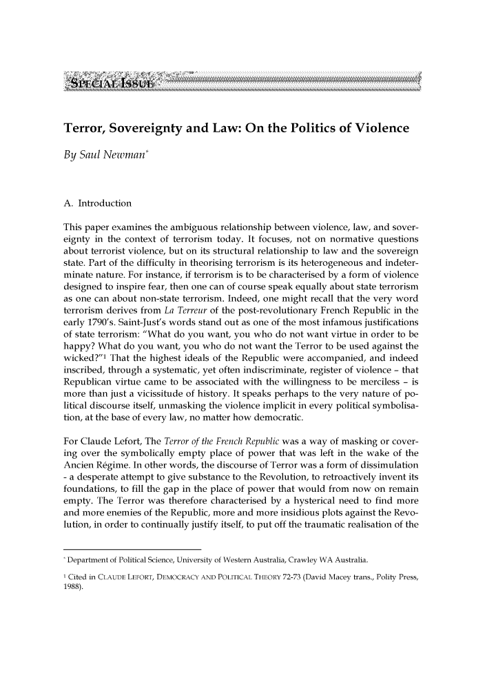 handle is hein.journals/germlajo2004 and id is 585 raw text is: Terror, Sovereignty and Law: On the Politics of Violence
By Saul Newman*
A. Introduction
This paper examines the ambiguous relationship between violence, law, and sover-
eignty in the context of terrorism today. It focuses, not on normative questions
about terrorist violence, but on its structural relationship to law and the sovereign
state. Part of the difficulty in theorising terrorism is its heterogeneous and indeter-
minate nature. For instance, if terrorism is to be characterised by a form of violence
designed to inspire fear, then one can of course speak equally about state terrorism
as one can about non-state terrorism. Indeed, one might recall that the very word
terrorism derives from La Terreur of the post-revolutionary French Republic in the
early 1790's. Saint-Just's words stand out as one of the most infamous justifications
of state terrorism: What do you want, you who do not want virtue in order to be
happy? What do you want, you who do not want the Terror to be used against the
wicked?' That the highest ideals of the Republic were accompanied, and indeed
inscribed, through a systematic, yet often indiscriminate, register of violence - that
Republican virtue came to be associated with the willingness to be merciless - is
more than just a vicissitude of history. It speaks perhaps to the very nature of po-
litical discourse itself, unmasking the violence implicit in every political symbolisa-
tion, at the base of every law, no matter how democratic.
For Claude Lefort, The Terror of the French Republic was a way of masking or cover-
ing over the symbolically empty place of power that was left in the wake of the
Ancien Regime. In other words, the discourse of Terror was a form of dissimulation
- a desperate attempt to give substance to the Revolution, to retroactively invent its
foundations, to fill the gap in the place of power that would from now on remain
empty. The Terror was therefore characterised by a hysterical need to find more
and more enemies of the Republic, more and more insidious plots against the Revo-
lution, in order to continually justify itself, to put off the traumatic realisation of the
Department of Political Science, University of Western Australia, Crawley WA Australia.
1 Cited in CLAUDE LEFORT, DEMOCRACY AND POLITICAL THEORY 72-73 (David Macey trans., Polity Press,
1988).


