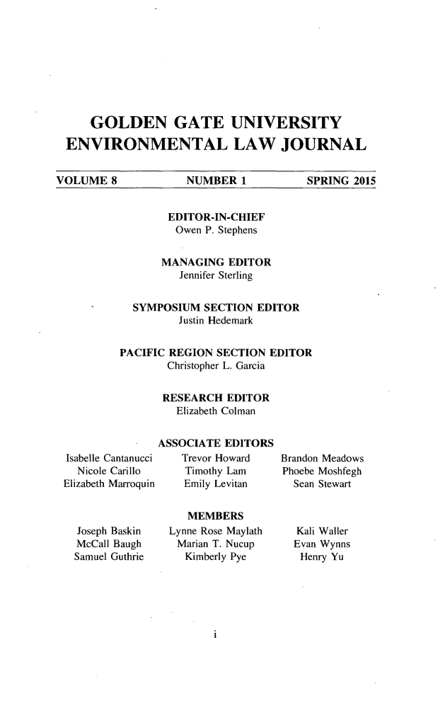 handle is hein.journals/gguelr8 and id is 1 raw text is: GOLDEN GATE UNIVERSITY
ENVIRONMENTAL LAW JOURNAL
VOLUME 8   NUMBER 1  SPRING 2015

EDITOR-IN-CHIEF
Owen P. Stephens
MANAGING EDITOR
Jennifer Sterling
SYMPOSIUM SECTION EDITOR
Justin Hedemark
PACIFIC REGION SECTION EDITOR
Christopher L. Garcia
RESEARCH EDITOR
Elizabeth Colman

Isabelle Cantanucci
Nicole Carillo
Elizabeth Marroquin
Joseph Baskin
McCall Baugh
Samuel Guthrie

ASSOCIATE EDITORS
Trevor Howard
Timothy Lam
Emily Levitan
MEMBERS
Lynne Rose Maylath
Marian T. Nucup
Kimberly Pye

Brandon Meadows
Phoebe Moshfegh
Sean Stewart
Kali Waller
Evan Wynns
Henry Yu


