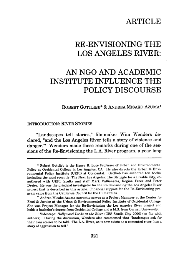 handle is hein.journals/ggulr35 and id is 349 raw text is: ARTICLE
RE-ENVISIONING THE
LOS ANGELES RIVER:
AN NGO AND ACADEMIC
INSTITUTE INFLUENCE THE
POLICY DISCOURSE
ROBERT GOTTLIEB* & ANDREA MISAKO AZUMA*
INTRODUCTION: RIVER STORIES
Landscapes tell stories, filmmaker Wim Wenders de-
clared, and the Los Angeles River tells a story of violence and
danger.' Wenders made these remarks during one of the ses-
sions of the Re-Envisioning the L.A. River program, a year-long
* Robert Gottlieb is the Henry R. Luce Professor of Urban and Environmental
Policy at Occidental College in Los Angeles, CA. He also directs the Urban & Envi-
ronmental Policy Institute (UEPI) at Occidental. Gottlieb has authored ten books,
including the most recently, The Next Los Angeles: The Struggle for a Livable City, co-
authored with UEPI faculty and staff Mark Vallianatos, Regina Freer and Peter
Dreier. He was the principal investigator for the Re-Envisioning the Los Angeles River
project that is described in this article. Financial support for the Re-Envisioning pro-
gram came from the California Council for the Humanities.
' Andrea Misako Azuma currently serves as a Project Manager at the Center for
Food & Justice at the Urban & Environmental Policy Institute of Occidental College.
She was Project Manager for the Re-Envisioning the Los Angeles River project and
holds a bachelor's degree from Occidental College and a M.S. from Cornell University.
1 Videotape: Hollywood Looks at the River (CBS Studio City 2000) (on file with
authors). During the discussion, Wenders also commented that landscapes ask for
their own stories to be told. The L.A. River, as it now exists as a cemented river, has a
story of aggression to tell.

321


