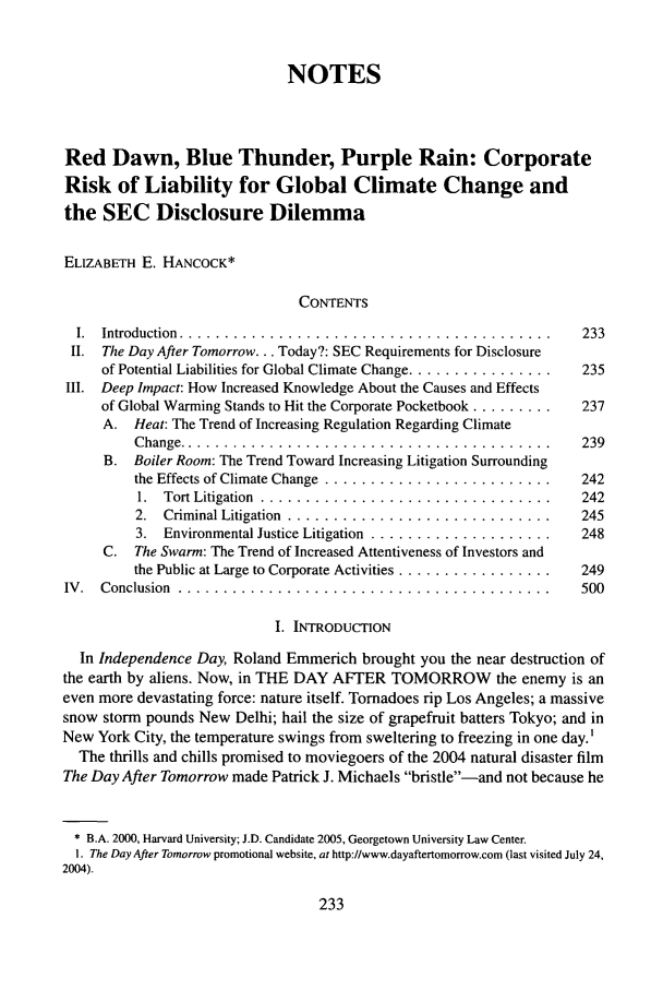 handle is hein.journals/gintenlr17 and id is 243 raw text is: NOTES
Red Dawn, Blue Thunder, Purple Rain: Corporate
Risk of Liability for Global Climate Change and
the SEC Disclosure Dilemma
ELIZABETH E. HANCOCK*
CONTENTS
I.  Introduction  .........................................    233
II. The Day After Tomorrow... Today?: SEC Requirements for Disclosure
of Potential Liabilities for Global Climate Change ................  235
III. Deep Impact: How Increased Knowledge About the Causes and Effects
of Global Warming Stands to Hit the Corporate Pocketbook .........  237
A. Heat: The Trend of Increasing Regulation Regarding Climate
Change ............................................. 239
B. Boiler Room: The Trend Toward Increasing Litigation Surrounding
the Effects of Climate Change ............................ 242
1. Tort Litigation .................................... 242
2. Criminal Litigation ................................. 245
3. Environmental Justice Litigation ....................... 248
C. The Swarm: The Trend of Increased Attentiveness of Investors and
the Public at Large to Corporate Activities .................... 249
IV.  Conclusion .... .........................................  500
I. INTRODUCTION
In Independence Day, Roland Emmerich brought you the near destruction of
the earth by aliens. Now, in THE DAY AFTER TOMORROW the enemy is an
even more devastating force: nature itself. Tornadoes rip Los Angeles; a massive
snow storm pounds New Delhi; hail the size of grapefruit batters Tokyo; and in
New York City, the temperature swings from sweltering to freezing in one day.'
The thrills and chills promised to moviegoers of the 2004 natural disaster film
The Day After Tomorrow made Patrick J. Michaels bristle-and not because he
* B.A. 2000, Harvard University; J.D. Candidate 2005, Georgetown University Law Center.
1. The Day After Tomorrow promotional website, at http://www.dayaftertomorrow.com (last visited July 24,
2004).

233


