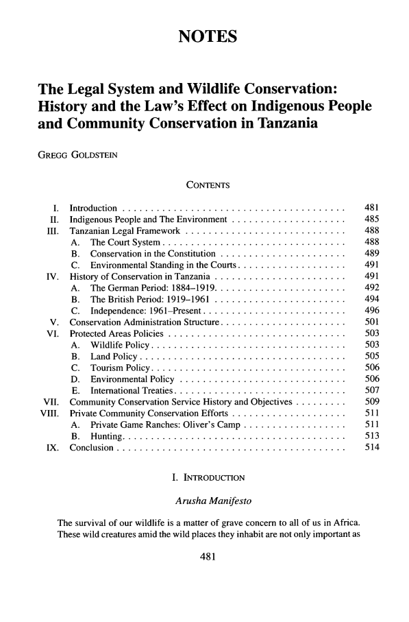 handle is hein.journals/gintenlr17 and id is 491 raw text is: NOTES
The Legal System and Wildlife Conservation:
History and the Law's Effect on Indigenous People
and Community Conservation in Tanzania
GREGG GOLDSTEIN
CONTENTS
I.  Introduction  .... ......................................  481
II.  Indigenous People and The Environment .......................  485
III.  Tanzanian Legal Framework ...............................  488
A.  The Court System ...................................  488
B. Conservation in the Constitution ......................... 489
C.  Environmental Standing in the Courts .....................  491
IV.  History of Conservation in Tanzania ..........................  491
A. The German Period: 1884-1919 .......................... 492
B.  The British Period: 1919-1961 ... .......................  494
C. Independence: 1961-Present ............................ 496
V.  Conservation Administration Structure .........................  501
VI. Protected Areas Policies ................................... 503
A.  Wildlife Policy .....................................  503
B.  Land Policy ........................................  505
C.  Tourism  Policy .....................................  506
D.  Environmental Policy ... .............................  506
E.  International Treaties .................................  507
VII. Community Conservation Service History and Objectives .........  509
VIII.  Private Community Conservation Efforts .......................  511
A. Private Game Ranches: Oliver's Camp ..................... 511
B. Hunting ........................................... 513
IX.  Conclusion ............................................  514
I. INTRODUCTION
Arusha Manifesto
The survival of our wildlife is a matter of grave concern to all of us in Africa.
These wild creatures amid the wild places they inhabit are not only important as


