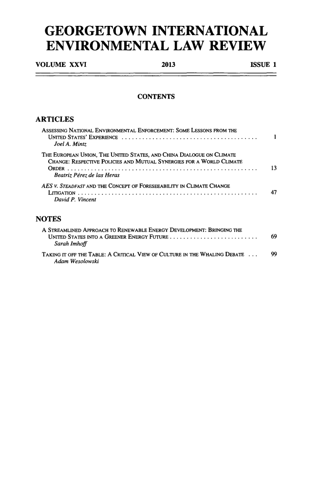 handle is hein.journals/gintenlr26 and id is 1 raw text is: GEORGETOWN INTERNATIONAL
ENVIRONMENTAL LAW REVIEW
VOLUME XXVI                              2013                          ISSUE 1
CONTENTS
ARTICLES
ASSESSING NATIONAL ENVIRONMENTAL ENFORCEMENT: SOME LESSONS FROM THE
UNITED STATES' EXPERIENCE .............................................  1
Joel A. Mintz
THE EUROPEAN UNION, THE UNITED STATES, AND CHINA DIALOGUE ON CLIMATE
CHANGE: RESPECTIVE POLICIES AND MUTUAL SYNERGIES FOR A WORLD CLIMATE
ORDER ............................................................... 13
Beatriz Pirez de las Heras
AES v. STEADFAST AND THE CONCEPT OF FORESEEABILITY IN CLIMATE CHANGE
LITIGATION  .....................................................        47
David P. Vincent
NOTES
A STREAMLINED APPROACH TO RENEWABLE ENERGY DEVELOPMENT: BRINGING THE
UNITED STATES INTO A GREENER ENERGY FUTURE ..........................    69
Sarah Imhoff
TAKING IT OFF THE TABLE: A CRITICAL VIEW OF CULTURE IN THE WHALING DEBATE ...  99
Adam Wesolowski


