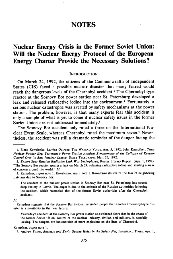 handle is hein.journals/gintenlr5 and id is 381 raw text is: NOTES
Nuclear Energy Crisis in the Former Soviet Union:
Will the Nuclear Energy Protocol of the European
Energy Charter Provide the Necessary Solutions?
INTRODUCTION
On March 24, 1992, the citizens of the Commonwealth of Independent
States (CIS) faced a possible nuclear disaster that many feared would
reach the dangerous levels of the Chernobyl accident.' The Chernobyl-type
reactor at the Sosnovy Bor power station near St. Petersburg developed a
leak and released radioactive iodine into the environment.2 Fortunately, a
serious nuclear catastrophe was averted by safety mechanisms at the power
station. The problem, however, is that many experts fear this accident is
only a sample of what is yet to come if nuclear safety issues in the former
Soviet Union are not addressed immediately.8
The Sosnovy Bor accident only rated a three on the International Nu-
clear Event Scale, whereas Chernobyl rated the maximum               seven.4 Never-
theless, the accident was still a dramatic reminder of the danger facing the
1. Elena Kowalenko, Latvian Outrage, THE WARSAW VOICE, Apr. 5, 1992; John Kampfner, Their
Nuclear Powder Keg: Yesterday's Power Station Accident Symptomatic of the Collapse of Russian
Control Over its Bast Nuclear Legacy, DAILY TELEGRAPH, Mar. 25, 1992.
2. Expert Says Russian Radiation Leak Was Underplayed, Reuter Library Report, (Apr. 1, 1992).
The Sosnovy Bar reactor sprang a leak on March 24, releasing radioactive iodine and sending a wave
of concern around the world. Id.
3. Kampfner, supra note 1; Kowalenko, supra note 1. Kowalenko illustrates the fear of neighboring
Latvians due to Sosnovy Bar:
The accident at the nuclear power station in Sosnovy Bor near St. Petersburg has caused
deep anxiety in Latvia. The anger is due to the attitude of the Russian authorities following
the accident, which resembled that of the former Soviet authorities after the Chernobyl
accident.
Id.
Kampfner suggests that the Sosnovy Bar incident reminded people that another Chernobyl-type dis-
aster is a possibility in the near future:
Yesterday's accident at the Sosnovy Bar power station re-awakened fears that in the chaos of
the former Soviet Union, control of the nuclear industry, civilian and military, is woefully
lacking. The dangers are innumerable of more explosions on the lines of Chernobyl.
Kampfner, supra note I.
4. Andrew Fisher, Business and Env't: Gaping Holes in the Safety Net, FINANCIAL TIMES, Apr. 1,


