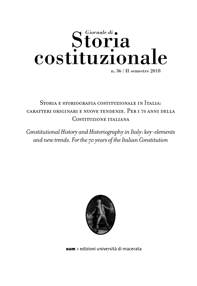 handle is hein.journals/giordi36 and id is 1 raw text is: 



                   Giornale di.

                   toria
                   e        e

   costituzionale
                            n. 36 / II semestre 2018




     STORIA E STORIOGRAFIA COSTITUZIONALE IN ITALIA:
CARATTERI ORIGINARI E NUOVE TENDENZE. PER I 70 ANNI DELLA
               COSTITUZIONE ITALIANA

Constitutional History and Historiography in Italy: key-elements
  and new trends. For the 7o years of the Italian Constitution


eum > edizioni università di macerata


