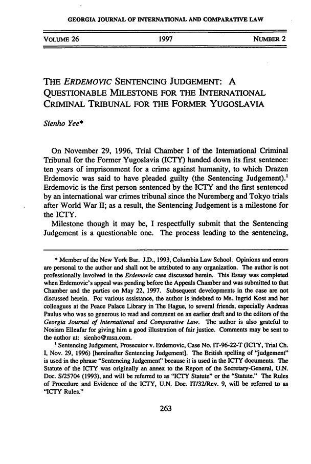 handle is hein.journals/gjicl26 and id is 277 raw text is: GEORGIA JOURNAL OF INTERNATIONAL AND COMPARATIVE LAW
VOLUME 26                   1997                   NuMBER 2

THE ERDEMOVIC SENTENCING JUDGEMENT: A
QUESTIONABLE MILESTONE FOR THE INTERNATIONAL
CRIMINAL TRIBUNAL FOR THE FORMER YUGOSLAVIA
Sienho Yee*
On November 29, 1996, Trial Chamber I of the International Criminal
Tribunal for the Former Yugoslavia (ICTY) handed down its first sentence:
ten years of imprisonment for a crime against humanity, to which Drazen
Erdemovic was said to have pleaded guilty (the Sentencing Judgement).'
Erdemovic is the first person sentenced by the ICTY and the first sentenced
by an international war crimes tribunal since the Nuremberg and Tokyo trials
after World War II; as a result, the Sentencing Judgement is a milestone for
the ICTY.
Milestone though it may be, I respectfully submit that the Sentencing
Judgement is a questionable one. The process leading to the sentencing,
* Member of the New York Bar. J.D., 1993, Columbia Law School. Opinions and errors
are personal to the author and shall not be attributed to any organization. The author is not
professionally involved in the Erdemovic case discussed herein. This Essay was completed
when Erdemovic's appeal was pending before the Appeals Chamber and was submitted to that
Chamber and the parties on May 22, 1997. Subsequent developments in the case are not
discussed herein. For various assistance, the author is indebted to Ms. Ingrid Kost and her
colleagues at the Peace Palace Library in The Hague, to several friends, especially Andreas
Paulus who was so generous to read and comment on an earlier draft and to the editors of the
Georgia Journal of International and Comparative Law. The author is also grateful to
Nosiam Elleafar for giving him a good illustration of fair justice. Comments may be sent to
the author at: sienho@msn.com.
' Sentencing Judgement, Prosecutor v. Erdemovic, Case No. IT-96-22-T (ICTY, Trial Ch.
I, Nov. 29, 1996) [hereinafter Sentencing Judgement]. The British spelling of judgement
is used in the phrase Sentencing Judgement because it is used in the ICTY documents. The
Statute of the ICTY was originally an annex to the Report of the Secretary-General, U.N.
Doc. S/25704 (1993), and will be referred to as ICTY Statute or the Statute. The Rules
of Procedure and Evidence of the ICTY, U.N. Doc. IT/32/Rev. 9, will be referred to as
ICTY Rules.


