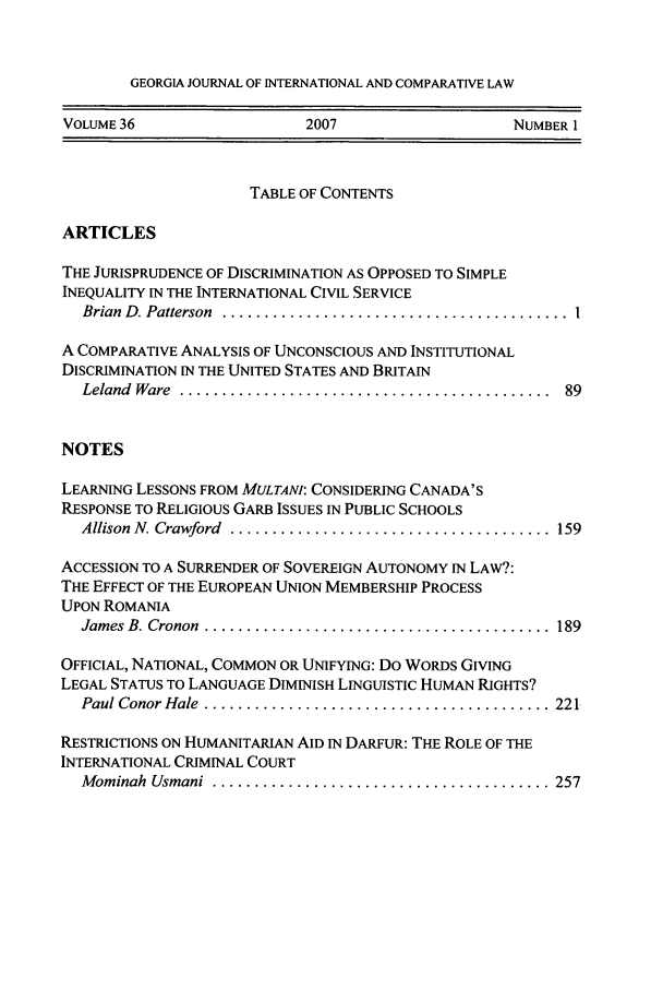 handle is hein.journals/gjicl36 and id is 1 raw text is: GEORGIA JOURNAL OF INTERNATIONAL AND COMPARATIVE LAW

VOLUME 36                   2007                   NUMBER 1
TABLE OF CONTENTS
ARTICLES
THE JURISPRUDENCE OF DISCRIMINATION AS OPPOSED TO SIMPLE
INEQUALITY IN THE INTERNATIONAL CIVIL SERVICE
Brian  D . Patterson  ......................................... 1
A COMPARATIVE ANALYSIS OF UNCONSCIOUS AND INSTITUTIONAL
DISCRIMINATION IN THE UNITED STATES AND BRITAIN
Leland  Ware  ............................................  89
NOTES
LEARNING LESSONS FROM MULTANI: CONSIDERING CANADA'S
RESPONSE TO RELIGIOUS GARB ISSUES IN PUBLIC SCHOOLS
Allison N. Crawford  ......................................  159
ACCESSION TO A SURRENDER OF SOVEREIGN AUTONOMY IN LAW?:
THE EFFECT OF THE EUROPEAN UNION MEMBERSHIP PROCESS
UPON ROMANIA
James B. Cronon  .........................................  189
OFFICIAL, NATIONAL, COMMON OR UNIFYING: Do WORDS GIVING
LEGAL STATUS TO LANGUAGE DIMINISH LINGUISTIC HUMAN RIGHTS?
Paul Conor Hale  ......................................... 221
RESTRICTIONS ON HUMANITARIAN AID IN DARFUR: THE ROLE OF THE
INTERNATIONAL CRIMINAL COURT
M ominah  Usmani  ........................................ 257


