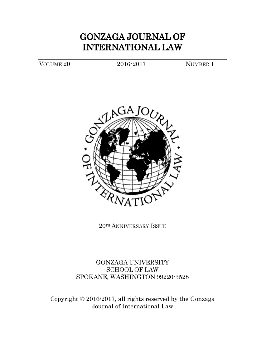 handle is hein.journals/gjil20 and id is 1 raw text is: 



GONZAGA JOURNAL OF
INTERNATIONAL LAW


VOLUME 20          2016-2017        NUMBER 1


               NAIO,


            20TH ANNIVERSARY ISSUE




            GONZAGA UNIVERSITY
              SCHOOL OF LAW
      SPOKANE, WASHINGTON 99220-3528


Copyright C 2016/2017, all rights reserved by the Gonzaga
          Journal of International Law


