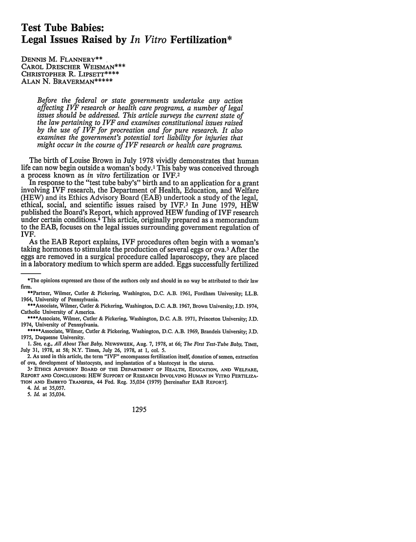 handle is hein.journals/glj67 and id is 1305 raw text is: Test Tube Babies:
Legal Issues Raised by In Vitro Fertilization*
DENNIS M. FLANNERY**
CAROL DRESCHER WEISMAN***
CHRISTOPHER R. LIPSET****
ALAN N. BRAVERMAN*****
Before the federal or state governments undertake any action
affecting IVF research or health care programs, a number of legal
issues should be addressed. This article surveys the current state of
the law pertaining to IVF and examines constitutional issues raised
by the use of VF for procreation and for pure research. It also
examines the government's potential tort liability for injuries that
might occur in the course of IVF research or health care programs.
The birth of Louise Brown in July 1978 vividly demonstrates that human
life can now begin outside a woman's body.I This baby was conceived through
a process known as in vitro fertilization or IVF.2
In response to the test tube baby's birth and to an application for a grant
involving IVF research, the Department of Health, Education, and Welfare
(HEW) and its Ethics Advisory Board (EAB) undertook a study of the legal,
ethical, social, and scientific issues raised by IVF.3 In June 1979, HEW
published the Board's Report, which approved HEW funding of IVF research
under certain conditions.4 This article, originally prepared as a memorandum
to the EAB, focuses on the legal issues surrounding government regulation of
IVF.
As the EAB Report explains, IVF procedures often begin with a woman's
taking hormones to stimulate the production of several eggs or ova.5 After the
eggs are removed in a surgical procedure called laparoscopy, they are placed
in a laboratory medium to which sperm are added. Eggs successfully fertilized
*The opinions expressed are those of the authors only and should in no way be attributed to their law
firm.
**Partner, Wilmer, Cutler & Pickering, Washington, D.C. A.B. 1961, Fordham University; LL.B.
1964, University of Pennsylvania.
***Associate, Wilmer, Cutler & Pickering, Washington, D.C. A.B. 1967, Brown University; J.D. 1974,
Catholic University of America.
****Associate, Wilmer, Cutler & Pickering, Washington, D.C. A.B. 1971, Princeton University; J.D.
1974, University of Pennsylvania.
*****Associate, Wilmer, Cutler & Pickering, Washington, D.C. A.B. 1969, Brandeis University; J.D.
1975, Duquesne University.
1. See, e.g., All About That Baby, NEWSWEEK, Aug. 7, 1978, at 66; The First Test-Tube Baby, TIME,
July 31, 1978, at 58; N.Y. Times, July 26, 1978, at 1, col. 5.
2. As used in this article, the term IVF encompasses fertilization itself, donation of semen, extraction
of ova, development of blastocysts, and implantation of a blastocyst in the uterus.
3.- ETHICS ADVISORY BOARD OF THE DEPARTMENT OF HEALTH, EDUCATION, AND WELFARE,
REPORT AND CONCLUSIONS: HEW SUPPORT OF RESEARCH INVOLVING HUMAN IN VITRO FERTILIZA-
TION AND EMBRYO TRANSFER, 44 Fed. Reg. 35,034 (1979) [hereinafter EAB REPORT].
4. Id. at 35,057.
5. Id. at 35,034.

1295


