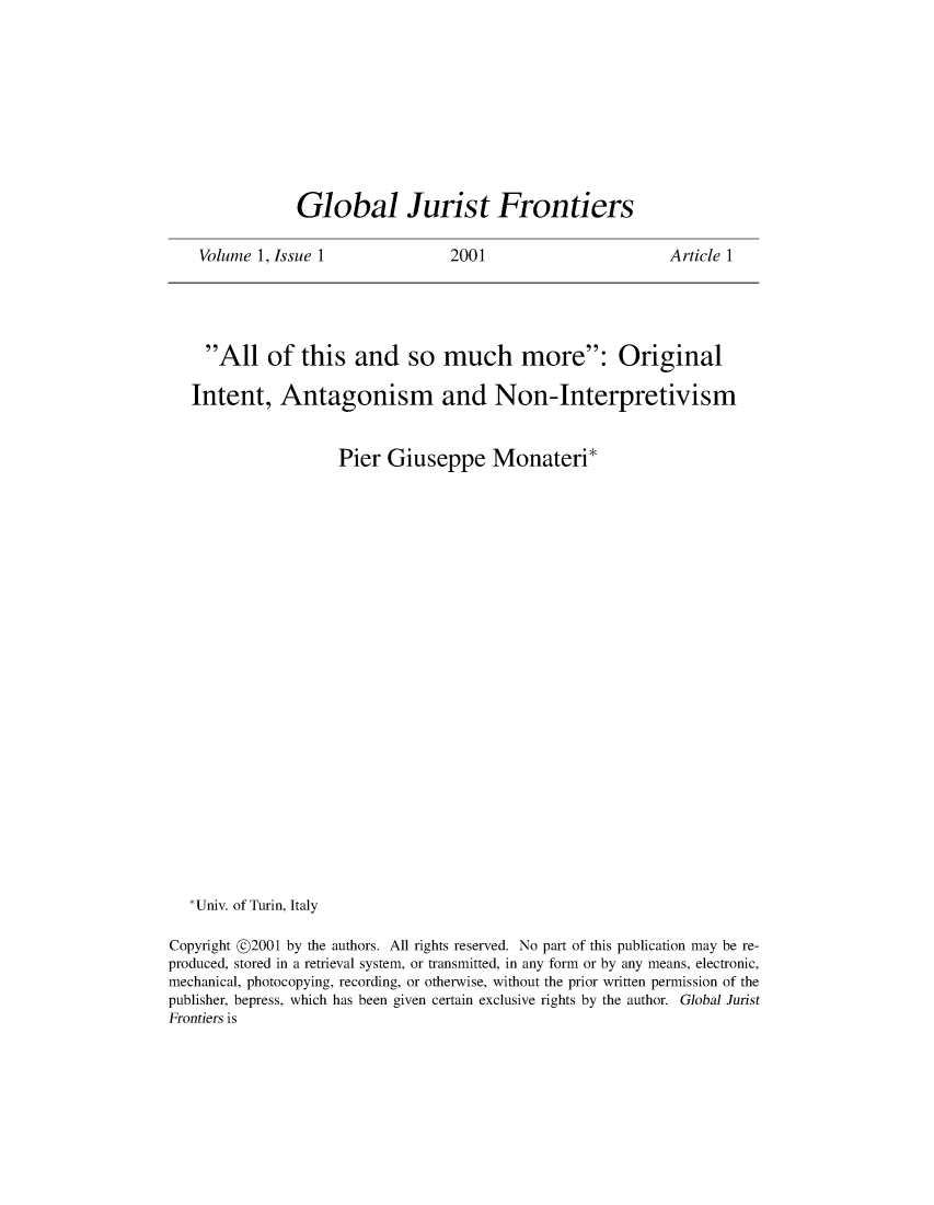handle is hein.journals/globjur1 and id is 1 raw text is: 










Global Jurist Frontiers


Volume 1, Issue 1


2001


Article 1


     All   of  this   and   so  much more: Original

   Intent,   Antagonism and Non-Interpretivism


                     Pier Giuseppe Monateri*























   *Univ. of Turin, Italy

Copyright @2001 by the authors. All rights reserved. No part of this publication may be re-
produced, stored in a retrieval system, or transmitted, in any form or by any means, electronic,
mechanical, photocopying, recording, or otherwise, without the prior written permission of the
publisher, bepress, which has been given certain exclusive rights by the author. Global Jurist
Frontiers is



