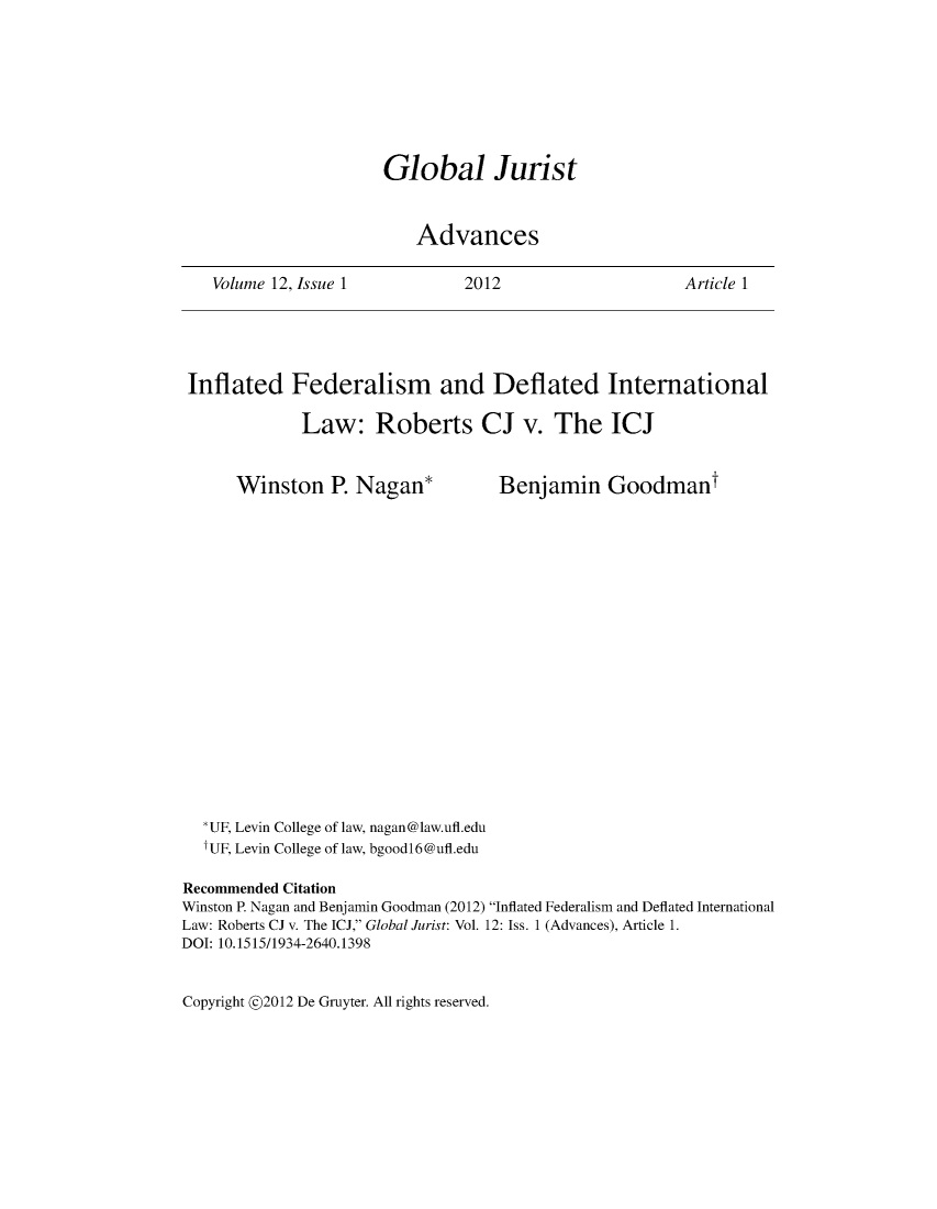 handle is hein.journals/globjur12 and id is 1 raw text is: 







Global Jurist


    Advances


2012


Article 1


Inflated Federalism and Deflated International

             Law: Roberts CJ v. The ICJ


Winston P.   Nagan*


Benjamin Goodmant


  *UF, Levin College of law, nagan@law.ufl.edu
  fUF, Levin College of law, bgoodl6@ufl.edu

Recommended Citation
Winston P. Nagan and Benjamin Goodman (2012) Inflated Federalism and Deflated International
Law: Roberts CJ v. The ICJ, Global Jurist: Vol. 12: Iss. 1 (Advances), Article 1.
DOI: 10.1515/1934-2640.1398


Copyright @2012 De Gruyter. All rights reserved.


Volume 12, Issue 1


