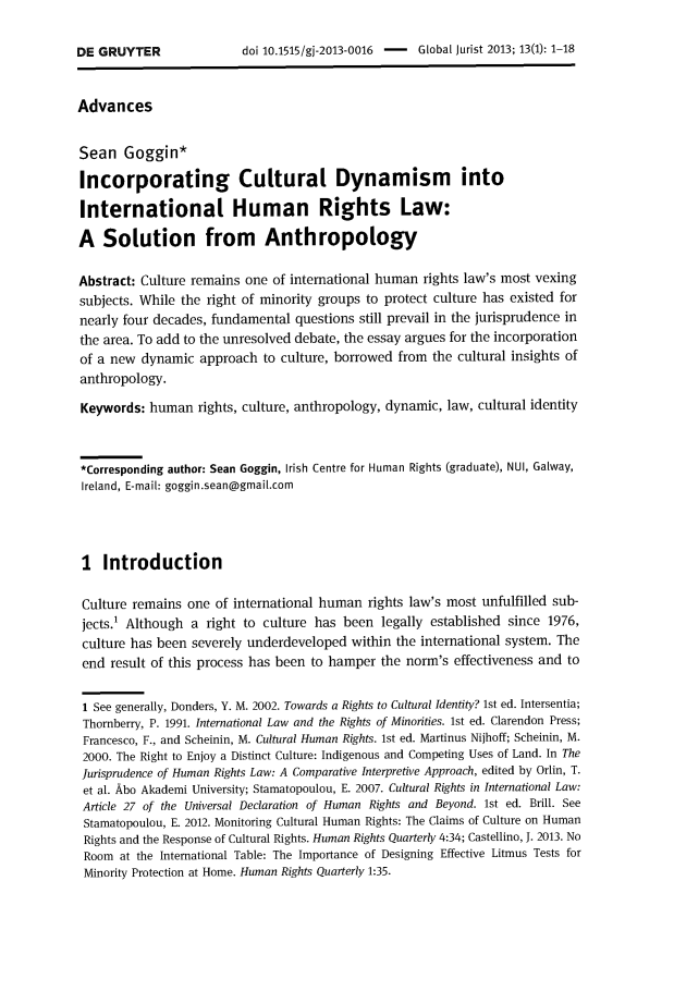 handle is hein.journals/globjur13 and id is 1 raw text is: 

doi 10.1515/gi-2013-0016 - Global Jurist 2013; 13(1): 1-18


Advances


Sean   Goggin*

Incorporating Cultural Dynamism into

International Human Rights Law:

A   Solution from Anthropology

Abstract: Culture remains one of international human  rights law's most vexing
subjects. While the right of minority groups to protect culture has existed for
nearly four decades, fundamental  questions still prevail in the jurisprudence in
the area. To add to the unresolved debate, the essay argues for the incorporation
of a new  dynamic  approach  to culture, borrowed from the cultural insights of
anthropology.

Keywords:  human   rights, culture, anthropology, dynamic, law, cultural identity



*Corresponding author: Sean Goggin, Irish Centre for Human Rights (graduate), NUI, Galway,
Ireland, E-mail: goggin.sean@gmail.com




I   Introduction

Culture remains  one of international human  rights law's most unfulfilled sub-
jects.' Although  a right to culture has been  legally established since 1976,
culture has been  severely underdeveloped within the international system. The
end  result of this process has been to hamper the norm's effectiveness and to

1 See generally, Donders, Y. M. 2002. Towards a Rights to Cultural Identity? 1st ed. Intersentia;
Thornberry, P. 1991. International Law and the Rights of Minorities. 1st ed. Clarendon Press;
Francesco, F., and Scheinin, M. Cultural Human Rights. 1st ed. Martinus Nijhoff; Scheinin, M.
2000. The Right to Enjoy a Distinct Culture: Indigenous and Competing Uses of Land. In The
Jurisprudence of Human Rights Law: A Comparative Interpretive Approach, edited by Orlin, T.
et al. Abo Akademi University; Stamatopoulou, E. 2007. Cultural Rights in International Law:
Article 27 of the Universal Declaration of Human Rights and Beyond. 1st ed. Brill. See
Stamatopoulou, E. 2012. Monitoring Cultural Human Rights: The Claims of Culture on Human
Rights and the Response of Cultural Rights. Human Rights Quarterly 4:34; Castellino, J. 2013. No
Room   at the International Table: The Importance of Designing Effective Litmus Tests for
Minority Protection at Home. Human Rights Quarterly 1:35.


DE GRUYTER


