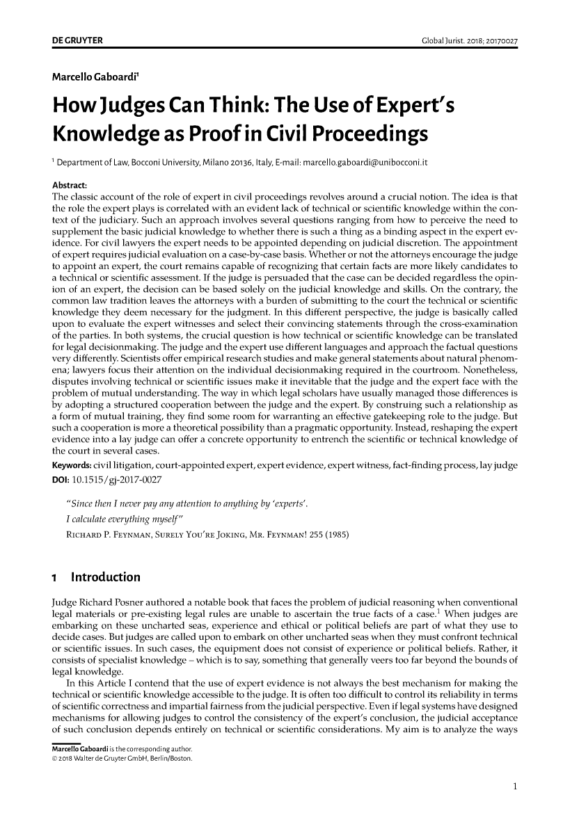 handle is hein.journals/globjur18 and id is 1 raw text is: 





Marcello Gaboardi'


How Judges Can Think: The Use of Expert's


Knowledge as Proof in Civil Proceedings

' Department of Law, Bocconi University, Milano 20136, Italy, E-maiI: marceIIo.gaboardi@unibocconi.it

Abstract:
The classic account of the role of expert in civil proceedings revolves around a crucial notion. The idea is that
the role the expert plays is correlated with an evident lack of technical or scientific knowledge within the con-
text of the judiciary. Such an approach involves several questions ranging from how to perceive the need to
supplement  the basic judicial knowledge to whether there is such a thing as a binding aspect in the expert ev-
idence. For civil lawyers the expert needs to be appointed depending on judicial discretion. The appointment
of expert requires judicial evaluation on a case-by-case basis. Whether or not the attorneys encourage the judge
to appoint an expert, the court remains capable of recognizing that certain facts are more likely candidates to
a technical or scientific assessment. If the judge is persuaded that the case can be decided regardless the opin-
ion of an expert, the decision can be based solely on the judicial knowledge and skills. On the contrary, the
common   law tradition leaves the attorneys with a burden of submitting to the court the technical or scientific
knowledge  they deem  necessary for the judgment. In this different perspective, the judge is basically called
upon  to evaluate the expert witnesses and select their convincing statements through the cross-examination
of the parties. In both systems, the crucial question is how technical or scientific knowledge can be translated
for legal decisionmaking. The judge and the expert use different languages and approach the factual questions
very differently. Scientists offer empirical research studies and make general statements about natural phenom-
ena; lawyers focus their attention on the individual decisionmaking required in the courtroom. Nonetheless,
disputes involving technical or scientific issues make it inevitable that the judge and the expert face with the
problem  of mutual understanding. The way in which legal scholars have usually managed those differences is
by adopting a structured cooperation between the judge and the expert. By construing such a relationship as
a form of mutual training, they find some room for warranting an effective gatekeeping role to the judge. But
such a cooperation is more a theoretical possibility than a pragmatic opportunity. Instead, reshaping the expert
evidence into a lay judge can offer a concrete opportunity to entrench the scientific or technical knowledge of
the court in several cases.
Keywords: civil litigation, court-appointed expert, expert evidence, expert witness, fact-finding process, lay judge
DOI: 10.1515/gj-2017-0027

   Since then I never pay any attention to anything by 'experts'.
   I calculate everything myself
   RICHARD P. FEYNMAN, SURELY YOU'RE JOKING, MR. FEYNMAN! 255 (1985)



1   Introduction

Judge Richard Posner authored a notable book that faces the problem of judicial reasoning when conventional
legal materials or pre-existing legal rules are unable to ascertain the true facts of a case.' When judges are
embarking  on these uncharted seas, experience and ethical or political beliefs are part of what they use to
decide cases. But judges are called upon to embark on other uncharted seas when they must confront technical
or scientific issues. In such cases, the equipment does not consist of experience or political beliefs. Rather, it
consists of specialist knowledge - which is to say, something that generally veers too far beyond the bounds of
legal knowledge.
   In this Article I contend that the use of expert evidence is not always the best mechanism for making the
technical or scientific knowledge accessible to the judge. It is often too difficult to control its reliability in terms
of scientific correctness and impartial fairness from the judicial perspective. Even if legal systems have designed
mechanisms  for allowing judges to control the consistency of the expert's conclusion, the judicial acceptance
of such conclusion depends entirely on technical or scientific considerations. My aim is to analyze the ways

Marcello Caboardi is the corresponding author.
© 2o8 Walter de Gruyter GmbH, Berlin/Boston.


1


DE GRUYTER


Global jurist. 2018; 20170027


