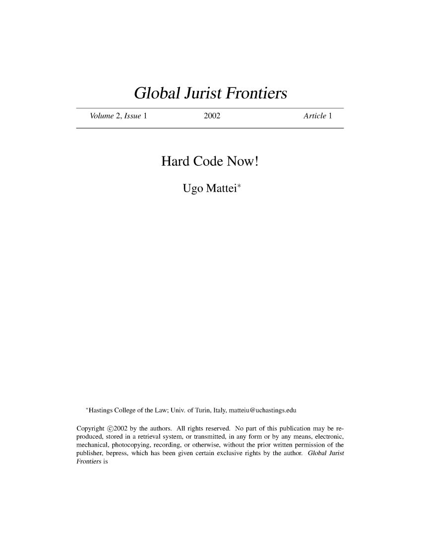 handle is hein.journals/globjur2 and id is 1 raw text is: 











Global Jurist Frontiers


Volume  2, Issue 1


2002


Article 1


                         Hard Code Now!


                                Ugo Mattei*




























   *Hastings College of the Law; Univ. of Turin, Italy, matteiu@uchastings.edu

Copyright @2002 by the authors. All rights reserved. No part of this publication may be re-
produced, stored in a retrieval system, or transmitted, in any form or by any means, electronic,
mechanical, photocopying, recording, or otherwise, without the prior written permission of the
publisher, bepress, which has been given certain exclusive rights by the author. Global Jurist
Frontiers is


