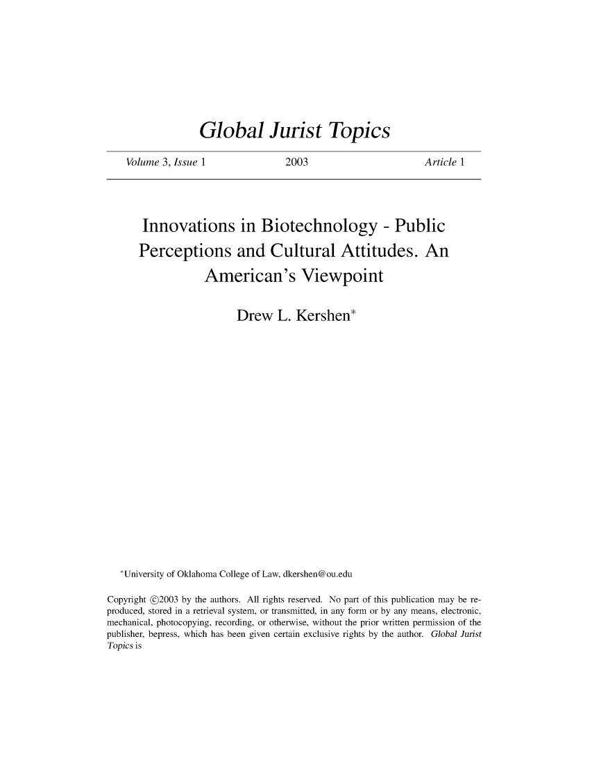 handle is hein.journals/globjur3 and id is 1 raw text is: 










Global Jurist Topics


Volume 3, Issue 1


2003


Article 1


       Innovations in Biotechnology - Public

       Perceptions and Cultural Attitudes. An

                  American's Viewpoint


                        Drew L. Kershen*





















   *University of Oklahoma College of Law, dkershen@ou.edu

Copyright @2003 by the authors. All rights reserved. No part of this publication may be re-
produced, stored in a retrieval system, or transmitted, in any form or by any means, electronic,
mechanical, photocopying, recording, or otherwise, without the prior written permission of the
publisher, bepress, which has been given certain exclusive rights by the author. Global Jurist
Topics is


