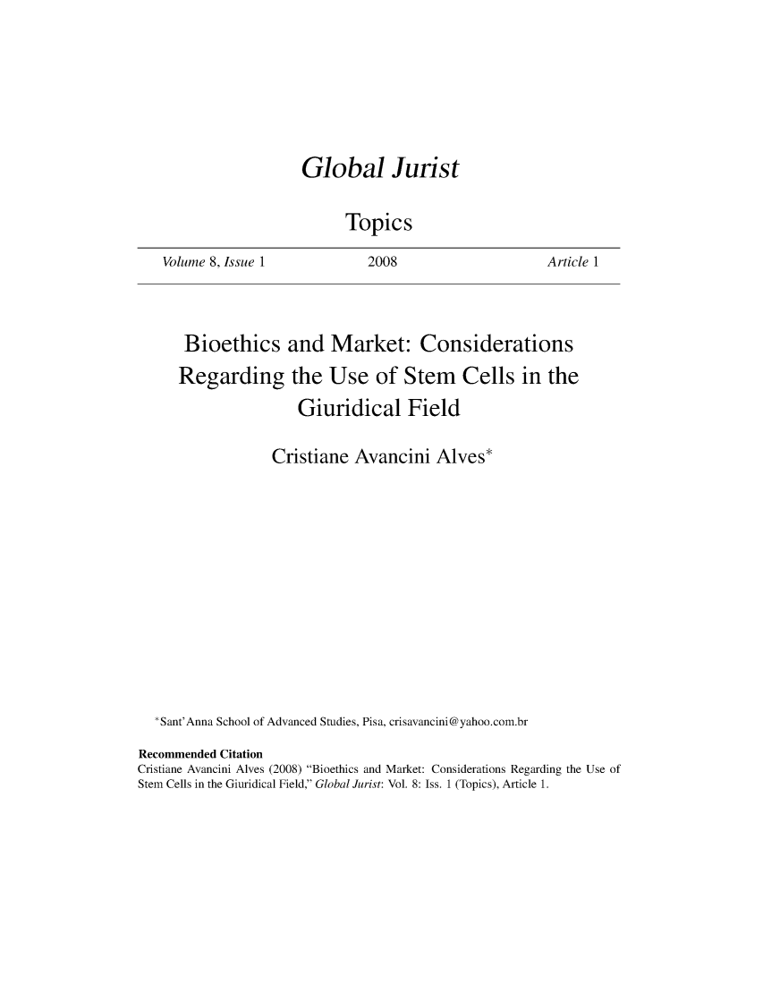 handle is hein.journals/globjur8 and id is 1 raw text is: 









Global Jurist


      Topics


Volume 8, Issue 1


2008


Article 1


      Bioethics and Market: Considerations

      Regarding the Use of Stem Cells in the

                     Giuridical Field


                  Cristiane  Avancini   Alves*
















  *Sant'Anna School of Advanced Studies, Pisa, crisavancini@yahoo.com.br

Recommended Citation
Cristiane Avancini Alves (2008) Bioethics and Market: Considerations Regarding the Use of
Stem Cells in the Giuridical Field, Global Jurist: Vol. 8: Iss. 1 (Topics), Article 1.


