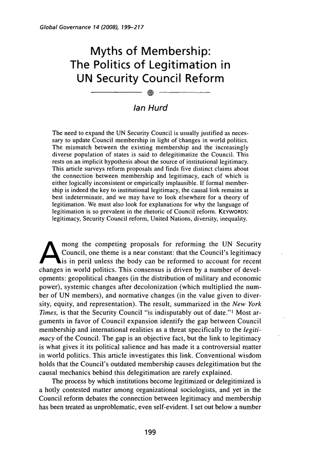 handle is hein.journals/glogo14 and id is 207 raw text is: Global Governance 14 (2008), 199-217

Myths of Membership:
The Politics of Legitimation in
UN Security Council Reform
Ian Hurd
The need to expand the UN Security Council is usually justified as neces-
sary to update Council membership in light of changes in world politics.
The mismatch between the existing membership and the increasingly
diverse population of states is said to delegitimatize the Council. This
rests on an implicit hypothesis about the source of institutional legitimacy.
This article surveys reform proposals and finds five distinct claims about
the connection between membership and legitimacy, each of which is
either logically inconsistent or empirically implausible. If formal member-
ship is indeed the key to institutional legitimacy, the causal link remains at
best indeterminate, and we may have to look elsewhere for a theory of
legitimation. We must also look for explanations for why the language of
legitimation is so prevalent in the rhetoric of Council reform. KEYWORDS:
legitimacy, Security Council reform, United Nations, diversity, inequality.
mong the competing proposals for reforming the UN Security
ACouncil, one theme is a near constant: that the Council's legitimacy
is in peril unless the body can be reformed to account for recent
changes in world politics. This consensus is driven by a number of devel-
opments: geopolitical changes (in the distribution of military and economic
power), systemic changes after decolonization (which multiplied the num-
ber of UN members), and normative changes (in the value given to diver-
sity, equity, and representation). The result, summarized in the New York
Times, is that the Security Council is indisputably out of date.1 Most ar-
guments in favor of Council expansion identify the gap between Council
membership and international realities as a threat specifically to the legiti-
macy of the Council. The gap is an objective fact, but the link to legitimacy
is what gives it its political salience and has made it a controversial matter
in world politics. This article investigates this link. Conventional wisdom
holds that the Council's outdated membership causes delegitimation but the
causal mechanics behind this delegitimation are rarely explained.
The process by which institutions become legitimized or delegitimized is
a hotly contested matter among organizational sociologists, and yet in the
Council reform debates the connection between legitimacy and membership
has been treated as unproblematic, even self-evident. I set out below a number


