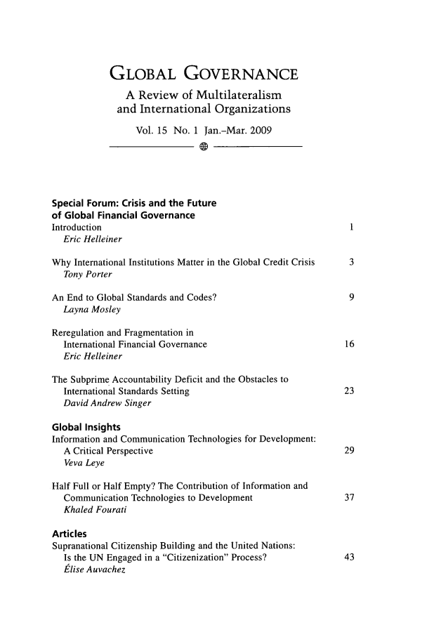 handle is hein.journals/glogo15 and id is 1 raw text is: 





            GLOBAL GOVERNANCE

               A Review of Multilateralism
               and International Organizations

                  Vol. 15 No. 1 Jan.-Mar. 2009





Special Forum: Crisis and the Future
of Global Financial Governance
Introduction                                                  1
  Eric Helleiner

Why International Institutions Matter in the Global Credit Crisis  3
   Tony Porter

An End to Global Standards and Codes?                         9
  Layna Mosley

Reregulation and Fragmentation in
  International Financial Governance                         16
  Eric Helleiner

The Subprime Accountability Deficit and the Obstacles to
   International Standards Setting                           23
   David Andrew Singer

Global Insights
Information and Communication Technologies for Development:
   A Critical Perspective                                    29
   Veva Leye

Half Full or Half Empty? The Contribution of Information and
   Communication Technologies to Development                 37
   Khaled Fourati

Articles
Supranational Citizenship Building and the United Nations:
   Is the UN Engaged in a Citizenization Process?          43
   ,elise Auvachez


