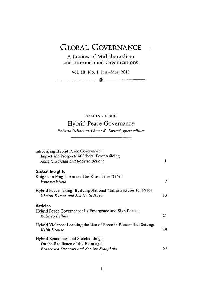 handle is hein.journals/glogo18 and id is 1 raw text is: ï»¿GLOBAL GOVERNANCE
A Review of Multilateralism
and International Organizations
Vol. 18 No. 1 Jan.-Mar. 2012
SPECIAL ISSUE
Hybrid Peace Governance
Roberto Belloni and Anna K. Jarstad, guest editors
Introducing Hybrid Peace Governance:
Impact and Prospects of Liberal Peacebuilding
Anna K. Jarstad and Roberto Belloni                          1
Global Insights
Knights in Fragile Armor: The Rise of the G7+
Vanessa Wyeth                                                7
Hybrid Peacemaking: Building National Infrastructures for Peace
Chetan Kumar and Jos De la Haye                             13
Articles
Hybrid Peace Governance: Its Emergence and Significance
Roberto Belloni                                             21
Hybrid Violence: Locating the Use of Force in Postconflict Settings
Keith Krause                                                39
Hybrid Economies and Statebuilding:
On the Resilience of the Extralegal
Francesco Strazzari and Bertine Kamphuis                    57


