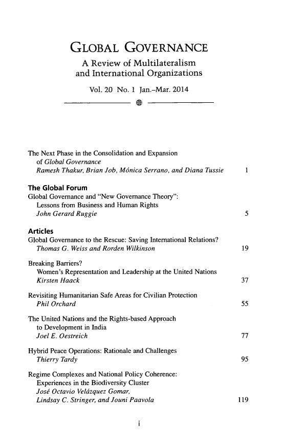 handle is hein.journals/glogo20 and id is 1 raw text is: GLOBAL GOVERNANCE
A Review of Multilateralism
and International Organizations
Vol. 20 No. 1 Jan.-Mar. 2014
The Next Phase in the Consolidation and Expansion
of Global Governance
Ramesh Thakur, Brian Job, Mdnica Serrano, and Diana Tussie     1
The Global Forum
Global Governance and New Governance Theory:
Lessons from Business and Human Rights
John Gerard Ruggie                                             5
Articles
Global Governance to the Rescue: Saving International Relations?
Thomas G. Weiss and Rorden Wilkinson                          19
Breaking Barriers?
Women's Representation and Leadership at the United Nations
Kirsten Haack                                                 37
Revisiting Humanitarian Safe Areas for Civilian Protection
Phil Orchard                                                  55
The United Nations and the Rights-based Approach
to Development in India
Joel E. Oestreich                                             77
Hybrid Peace Operations: Rationale and Challenges
Thierry Tardy                                                95
Regime Complexes and National Policy Coherence:
Experiences in the Biodiversity Cluster
Josd Octavio Veldzquez Gomar,
Lindsay C. Stringer, and Jouni Paavola                       119


