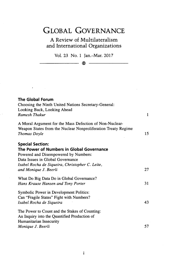 handle is hein.journals/glogo23 and id is 1 raw text is: 





            GLOBAL GOVERNANCE

               A Review   of Multilateralism
             and  International  Organizations

                 Vol. 23 No. 1 Jan.-Mar. 2017








The Global Forum
Choosing the Ninth United Nations Secretary-General:
Looking Back, Looking Ahead
Ramesh Thakur

A Moral Argument for the Mass Defection of Non-Nuclear-
Weapon States from the Nuclear Nonproliferation Treaty Regime
Thomas Doyle                                              15

Special Section:
The Power  of Numbers in Global Governance
Powered and Disempowered by Numbers:
Data Issues in Global Governance
Isabel Rocha de Siqueira, Christopher C. Leite,
and Monique J. Beerli                                     27

What Do Big Data Do in Global Governance?
Hans Krause Hansen and Tony Porter                        31

Symbolic Power in Development Politics:
Can Fragile States Fight with Numbers?
Isabel Rocha de Siqueira                                  43

The Power to Count and the Stakes of Counting:
An Inquiry into the Quantified Production of
Humanitarian Insecurity
Monique J. Beerli                                         57


