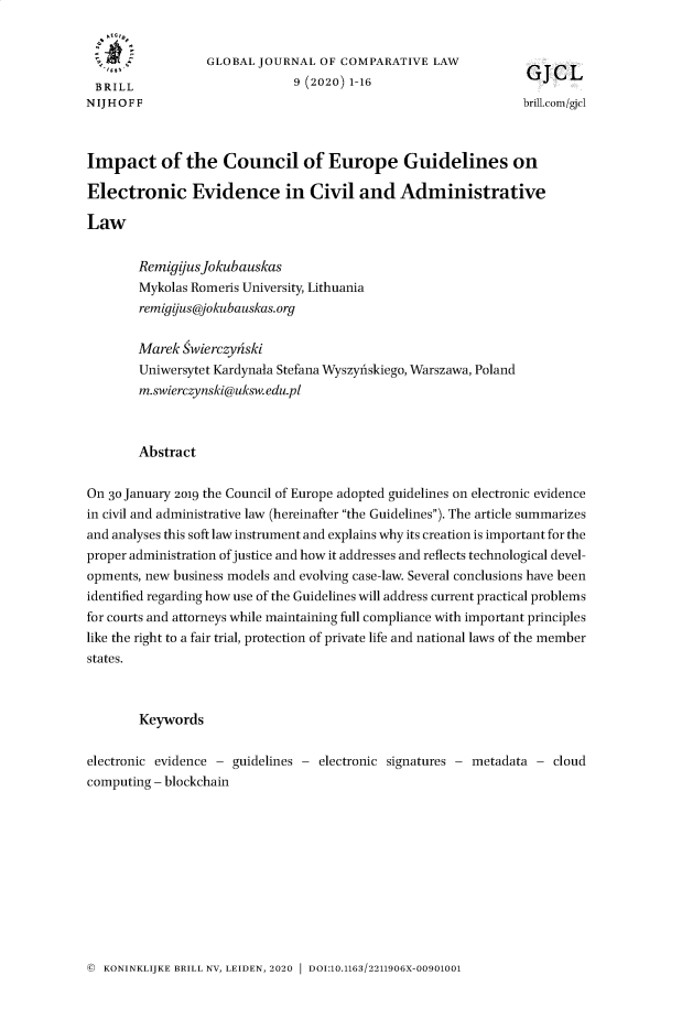 handle is hein.journals/glojoucl9 and id is 1 raw text is: 


                  GLOBAL JOURNAL  OF COMPARATIVE   LAW
 BRILL                         9 (2020) 1-16
NIJHOFF                                                         brill.com/gjel



Impact of the Council of Europe Guidelines on

Electronic Evidence in Civil and Administrative

Law

        RemigifusJokubauskas
        Mykolas Romeris University, Lithuania
        remigius@jokubauskas.org

        Marek  wierczyhski
        Uniwersytet Kardynala Stefana Wyszyfiskiego, Warszawa, Poland
        m.swierczynski@uksw.edu.pl



        Abstract

On 30 January 2019 the Council of Europe adopted guidelines on electronic evidence
in civil and administrative law (hereinafter the Guidelines). The article summarizes
and analyses this soft law instrument and explains why its creation is important for the
proper administration of justice and how it addresses and reflects technological devel-
opments, new business models and evolving case-law. Several conclusions have been
identified regarding how use of the Guidelines will address current practical problems
for courts and attorneys while maintaining full compliance with important principles
like the right to a fair trial, protection of private life and national laws of the member
states.



        Keywords

electronic evidence - guidelines - electronic signatures - metadata - cloud
computing - blockchain


@ KONINKLIJKE BRILL NV, LEIDEN, 2020  DOI:10.1163/2211906X-00901001


