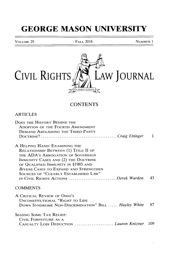 handle is hein.journals/gmcvr29 and id is 1 raw text is: 





   GEORGE MASON UNIVERSITY

VOLUME 29              FALL 2018               NUMBER 1


CIVIL RIGHTS


OURNAL


CONTENTS


ARTICLES


DOES THE HISTORY BEHIND THE
  ADOPTION OF THE FOURTH AMENDMENT
  DEMAND ABOLISHING THE THIRD-PARTY
  D OCTRINE?  ......................................... Craig  Ettinger

A HELPING HAND: EXAMINING THE
  RELATIONSHIP BETWEEN (1) TITLE II OF
  THE ADA'S ABROGATION OF SOVEREIGN
  IMMUNITY CASES AND (2) THE DOCTRINE
  OF QUALIFIED IMMUNITY IN §1983 AND
  BIVENS CASES TO EXPAND AND STRENGTHEN
  SOURCES OF CLEARLY ESTABLISHED LAW
  IN CIVIL RIGHTS ACTIONS ........................... Derek Warden

COMMENTS

A CRITICAL REVIEW OF OHIO'S
  UNCONSTITUTIONAL RIGHT To LIFE
  DOWN SYNDROME NON-DISCRIMINATION BILL ..... Hayley White

SEIZING SOME TAX RELIEF:
  CIVIL FORFEITURE AS A
  CASUALTY LOSS DEDUCTION ....................... Lauren Knizner


