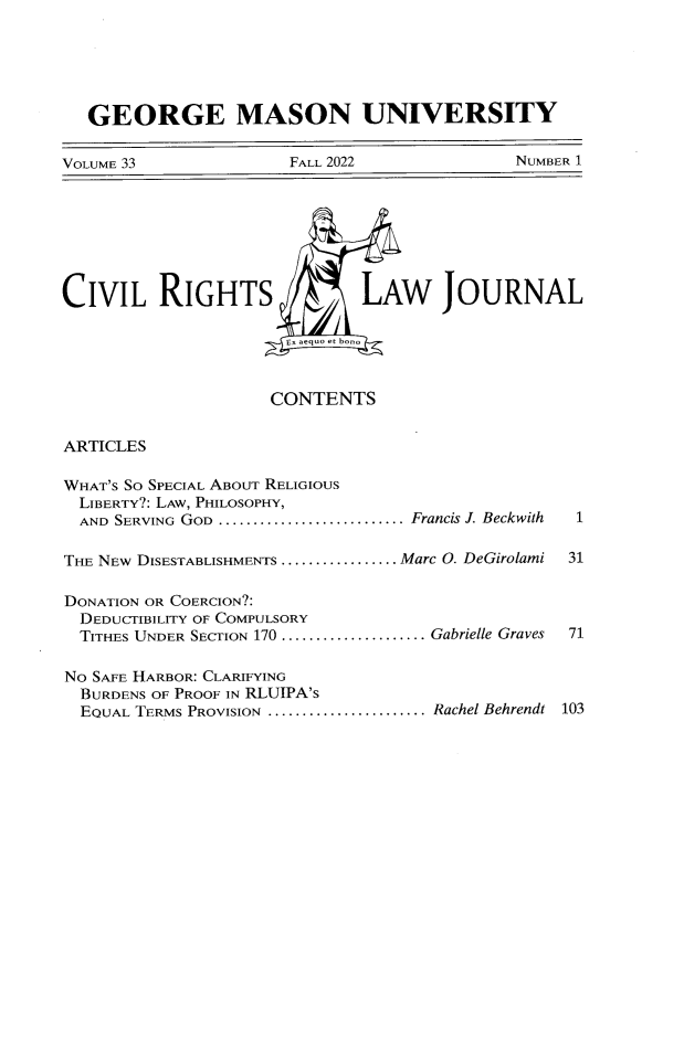 handle is hein.journals/gmcvr33 and id is 1 raw text is: 






   GEORGE MASON UNIVERSITY


VOLUME 33              FALL 2022              NUMBER 1








CIVIL RIGHTS                   LAW JOURNAL

                       Ex aequo et bono



                     CONTENTS


ARTICLES

WHAT'S SO SPECIAL ABOUT RELIGIOUS
  LIBERTY?: LAW, PHILOSOPHY,
  AND SERVING GOD ........................... .. Francis J. Beckwith  1

T HE NEw DISESTABLISHMENTS ................. .Marc O. DeGirolami  31

DONATION OR COERCION?:
  DEDUCTIBILITY OF COMPULSORY
  TITHES UNDER SECTION 170 .................... Gabrielle Graves  71

NO SAFE HARBOR: CLARIFYING
  BURDENS OF PROOF IN RLUIPA'S
  EQUAL TERMS PROVISION ....................... ..Rachel Behrendt 103


