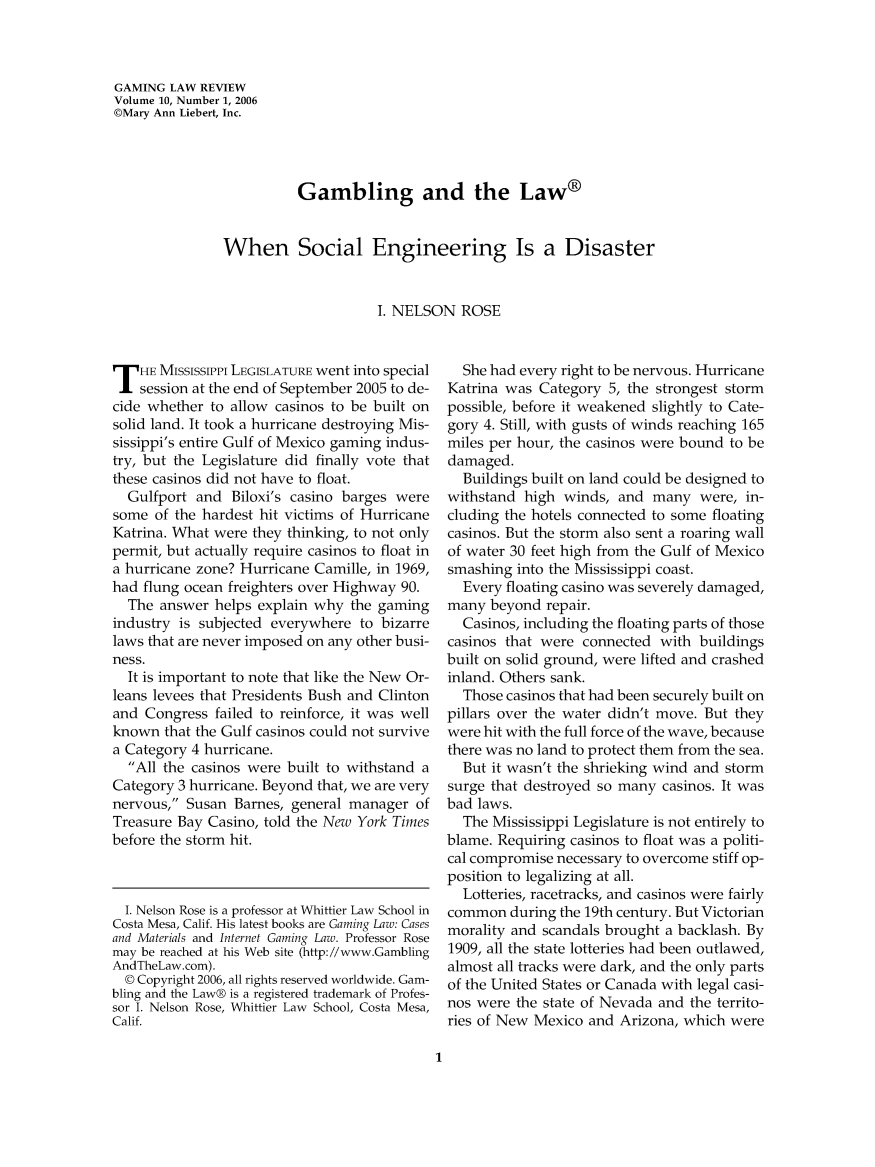 handle is hein.journals/gmglwr10 and id is 1 raw text is: GAMING LAW REVIEW
Volume 10, Number 1, 2006
©Mary Ann Liebert, Inc.
Gambling and the Law®
When Social Engineering Is a Disaster
I. NELSON ROSE

T HE MISSISSIPPi LEGISLATURE went into special
session at the end of September 2005 to de-
cide whether to allow casinos to be built on
solid land. It took a hurricane destroying Mis-
sissippi's entire Gulf of Mexico gaming indus-
try, but the Legislature did finally vote that
these casinos did not have to float.
Gulfport and Biloxi's casino barges were
some of the hardest hit victims of Hurricane
Katrina. What were they thinking, to not only
permit, but actually require casinos to float in
a hurricane zone? Hurricane Camille, in 1969,
had flung ocean freighters over Highway 90.
The answer helps explain why the gaming
industry is subjected everywhere to bizarre
laws that are never imposed on any other busi-
ness.
It is important to note that like the New Or-
leans levees that Presidents Bush and Clinton
and Congress failed to reinforce, it was well
known that the Gulf casinos could not survive
a Category 4 hurricane.
All the casinos were built to withstand a
Category 3 hurricane. Beyond that, we are very
nervous, Susan Barnes, general manager of
Treasure Bay Casino, told the New York Times
before the storm hit.
I. Nelson Rose is a professor at Whittier Law School in
Costa Mesa, Calif. His latest books are Gaming Law: Cases
and Materials and Internet Gaming Law. Professor Rose
may be reached at his Web site (http://www.Gambling
AndTheLaw.com).
© Copyright 2006, all rights reserved worldwide. Gam-
bling and the Law® is a registered trademark of Profes-
sor I. Nelson Rose, Whittier Law School, Costa Mesa,
Calif.

She had every right to be nervous. Hurricane
Katrina was Category 5, the strongest storm
possible, before it weakened slightly to Cate-
gory 4. Still, with gusts of winds reaching 165
miles per hour, the casinos were bound to be
damaged.
Buildings built on land could be designed to
withstand high winds, and many were, in-
cluding the hotels connected to some floating
casinos. But the storm also sent a roaring wall
of water 30 feet high from the Gulf of Mexico
smashing into the Mississippi coast.
Every floating casino was severely damaged,
many beyond repair.
Casinos, including the floating parts of those
casinos that were connected with buildings
built on solid ground, were lifted and crashed
inland. Others sank.
Those casinos that had been securely built on
pillars over the water didn't move. But they
were hit with the full force of the wave, because
there was no land to protect them from the sea.
But it wasn't the shrieking wind and storm
surge that destroyed so many casinos. It was
bad laws.
The Mississippi Legislature is not entirely to
blame. Requiring casinos to float was a politi-
cal compromise necessary to overcome stiff op-
position to legalizing at all.
Lotteries, racetracks, and casinos were fairly
common during the 19th century. But Victorian
morality and scandals brought a backlash. By
1909, all the state lotteries had been outlawed,
almost all tracks were dark, and the only parts
of the United States or Canada with legal casi-
nos were the state of Nevada and the territo-
ries of New Mexico and Arizona, which were

1


