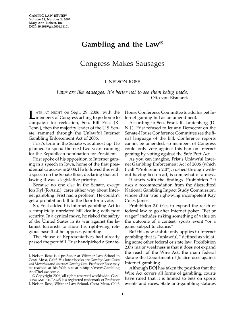 handle is hein.journals/gmglwr11 and id is 1 raw text is: GAMING LAW REVIEW
Volume 11, Number 1, 2007
Mary Ann Liebert, Inc.
DOI: 10.1089/glr.2006.11101
Gambling and the Law®
Congress Makes Sausages
I. NELSON ROSE
Laws are like sausages. It's better not to see them being made.
-Otto von Bismarck

L ATE AT NIGHT on Sept. 29, 2006, with the
members of Congress aching to go home to
campaign for reelection, Sen. Bill Frist (R-
Tenn.), then the majority leader of the U.S. Sen-
ate, rammed through the Unlawful Internet
Gambling Enforcement Act of 2006.
Frist's term in the Senate was almost up. He
planned to spend the next two years running
for the Republican nomination for President.
Frist spoke of his opposition to Internet gam-
ing in a speech in Iowa, home of the first pres-
idential caucuses in 2008. He followed this with
a speech on the Senate floor, declaring that out-
lawing it was a legislative priority.
Because no one else in the Senate, except
Jon Kyl (R-Ariz.), cares either way about Inter-
net gambling, Frist had a problem. He couldn't
get a prohibition bill to the floor for a vote.
So, Frist added his Internet gambling Act to
a completely unrelated bill dealing with port
security. In a cynical move, he risked the safety
of the United States in its war against the Is-
lamist terrorists to show his right-wing reli-
gious base that he opposes gambling.
The House of Representatives had already
passed the port bill. Frist handpicked a Senate-
I. Nelson Rose is a professor at Whittier Law School in
Costa Mesa, Calif. His latest books are Gaming Law: Cases
and Materials and Internet Gaming Law. Professor Rose may
be reached at his Web site at <http://www.Gambling
AndTheLaw .com>.
© Copyright 2006, all rights reserved worldwide. GAM-
BLING AND THE LAW® is a registered trademark of Professor
I. Nelson Rose, Whittier Law School, Costa Mesa, Calif.

House Conference Committee to add his pet In-
ternet gaming bill as an amendment.
According to Sen. Frank R. Lautenberg (D-
N.J.), Frist refused to let any Democrat on the
Senate-House Conference Committee see the fi-
nal language of the bill. Conference reports
cannot be amended, so members of Congress
could only vote against this ban on Internet
gaming by voting against the Safe Port Act.
As you can imagine, Frist's Unlawful Inter-
net Gambling Enforcement Act of 2006 (which
I call Prohibition 2.0), rushed through with-
out having been read, is somewhat of a mess.
It starts with the findings. Prohibition 2.0
uses a recommendation from the discredited
National Gambling Impact Study Commission,
whose chair was right-wing incompetent Kay
Coles James.
Prohibition 2.0 tries to expand the reach of
federal law to go after Internet poker. Bet or
wager includes risking something of value on
the outcome of a contest, sports event or a
game subject to chance.
But this new statute only applies to Internet
gambling that is unlawful, defined as violat-
ing some other federal or state law. Prohibition
2.0's major weakness is that it does not expand
the reach of the Wire Act, the main federal
statute the Department of Justice uses against
Internet gambling.
Although DOJ has taken the position that the
Wire Act covers all forms of gambling, courts
have ruled that it is limited to bets on sports
events and races. State anti-gambling statutes

1


