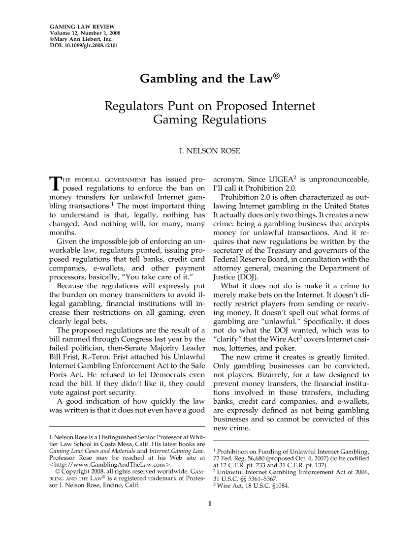 handle is hein.journals/gmglwr12 and id is 1 raw text is: GAMING LAW REVIEW
Volume 12, Number 1, 2008
©Mary Ann Liebert, Inc.
DOI: 10.1089/glr.2008.12101
Gambling and the Law®
Regulators Punt on Proposed Internet
Gaming Regulations
I. NELSON ROSE

T HE FEDERAL GOVERNMENT has issued pro-
posed regulations to enforce the ban on
money transfers for unlawful Internet gam-
bling transactions.1 The most important thing
to understand is that, legally, nothing has
changed. And nothing will, for many, many
months.
Given the impossible job of enforcing an un-
workable law, regulators punted, issuing pro-
posed regulations that tell banks, credit card
companies, e-wallets, and other payment
processors, basically, You take care of it.
Because the regulations will expressly put
the burden on money transmitters to avoid il-
legal gambling, financial institutions will in-
crease their restrictions on all gaming, even
clearly legal bets.
The proposed regulations are the result of a
bill rammed through Congress last year by the
failed politician, then-Senate Majority Leader
Bill Frist, R.-Tenn. Frist attached his Unlawful
Internet Gambling Enforcement Act to the Safe
Ports Act. He refused to let Democrats even
read the bill. If they didn't like it, they could
vote against port security.
A good indication of how quickly the law
was written is that it does not even have a good
I. Nelson Rose is a Distinguished Senior Professor at Whit-
tier Law School in Costa Mesa, Calif. His latest books are
Gaming Law: Cases and Materials and Internet Gaming Law.
Professor Rose may be reached at his Web site at
<http://www.GamblingAndTheLaw.com>.
© Copyright 2008, all rights reserved worldwide. GAM-
BLING AND THE LAW® is a registered trademark of Profes-
sor I. Nelson Rose, Encino, Calif.

acronym. Since UIGEA2 is unpronounceable,
I'll call it Prohibition 2.0.
Prohibition 2.0 is often characterized as out-
lawing Internet gambling in the United States
It actually does only two things. It creates a new
crime: being a gambling business that accepts
money for unlawful transactions. And it re-
quires that new regulations be written by the
secretary of the Treasury and governors of the
Federal Reserve Board, in consultation with the
attorney general, meaning the Department of
Justice (DOJ).
What it does not do is make it a crime to
merely make bets on the Internet. It doesn't di-
rectly restrict players from sending or receiv-
ing money. It doesn't spell out what forms of
gambling are unlawful. Specifically, it does
not do what the DOJ wanted, which was to
clarify that the Wire Act covers Internet casi-
nos, lotteries, and poker.
The new crime it creates is greatly limited.
Only gambling businesses can be convicted,
not players. Bizarrely, for a law designed to
prevent money transfers, the financial institu-
tions involved in those transfers, including
banks, credit card companies, and e-wallets,
are expressly defined as not being gambling
businesses and so cannot be convicted of this
new crime.
1 Prohibition on Funding of Unlawful Internet Gambling,
72 Fed. Reg. 56,680 (proposed Oct. 4, 2007) (to be codified
at 12 C.F.R. pt. 233 and 31 C.F.R. pt. 132).
2 Unlawful Internet Gambling Enforcement Act of 2006,
31 U.S.C. §§ 5361-5367.
3 Wire Act, 18 U.S.C. §1084.

1


