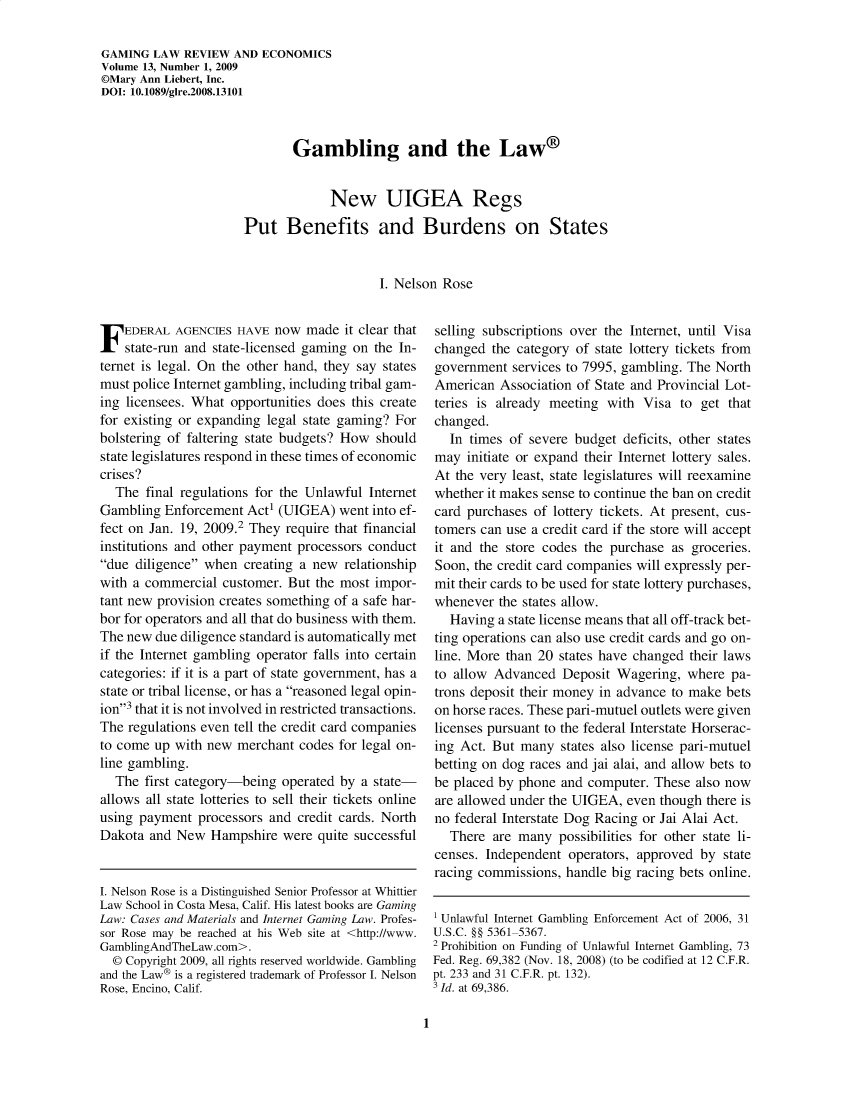 handle is hein.journals/gmglwr13 and id is 1 raw text is: GAMING LAW REVIEW AND ECONOMICS
Volume 13, Number 1, 2009
DMary Ann Liebert, Inc.
DOI: 10.1089/glre.2008.13101
Gambling and the Law®
New UIGEA Regs
Put Benefits and Burdens on States
I. Nelson Rose

FEDERAL AGENCIES HAVE now made it clear that
state-run and state-licensed gaming on the In-
ternet is legal. On the other hand, they say states
must police Internet gambling, including tribal gam-
ing licensees. What opportunities does this create
for existing or expanding legal state gaming? For
bolstering of faltering state budgets? How should
state legislatures respond in these times of economic
crises?
The final regulations for the Unlawful Internet
Gambling Enforcement Act (UIGEA) went into ef-
fect on Jan. 19, 2009.2 They require that financial
institutions and other payment processors conduct
due diligence when creating a new relationship
with a commercial customer. But the most impor-
tant new provision creates something of a safe har-
bor for operators and all that do business with them.
The new due diligence standard is automatically met
if the Internet gambling operator falls into certain
categories: if it is a part of state government, has a
state or tribal license, or has a reasoned legal opin-
ion3 that it is not involved in restricted transactions.
The regulations even tell the credit card companies
to come up with new merchant codes for legal on-
line gambling.
The first category-being operated by a state-
allows all state lotteries to sell their tickets online
using payment processors and credit cards. North
Dakota and New Hampshire were quite successful
I. Nelson Rose is a Distinguished Senior Professor at Whittier
Law School in Costa Mesa, Calif. His latest books are Gaming
Law: Cases and Materials and Internet Gaming Law. Profes-
sor Rose may be reached at his Web site at <http://www.
GamblingAndTheLaw.com>.
© Copyright 2009, all rights reserved worldwide. Gambling
and the Law® is a registered trademark of Professor I. Nelson
Rose, Encino, Calif.

selling subscriptions over the Internet, until Visa
changed the category of state lottery tickets from
government services to 7995, gambling. The North
American Association of State and Provincial Lot-
teries is already meeting with Visa to get that
changed.
In times of severe budget deficits, other states
may initiate or expand their Internet lottery sales.
At the very least, state legislatures will reexamine
whether it makes sense to continue the ban on credit
card purchases of lottery tickets. At present, cus-
tomers can use a credit card if the store will accept
it and the store codes the purchase as groceries.
Soon, the credit card companies will expressly per-
mit their cards to be used for state lottery purchases,
whenever the states allow.
Having a state license means that all off-track bet-
ting operations can also use credit cards and go on-
line. More than 20 states have changed their laws
to allow Advanced Deposit Wagering, where pa-
trons deposit their money in advance to make bets
on horse races. These pari-mutuel outlets were given
licenses pursuant to the federal Interstate Horserac-
ing Act. But many states also license pari-mutuel
betting on dog races and jai alai, and allow bets to
be placed by phone and computer. These also now
are allowed under the UIGEA, even though there is
no federal Interstate Dog Racing or Jai Alai Act.
There are many possibilities for other state li-
censes. Independent operators, approved by state
racing commissions, handle big racing bets online.
1 Unlawful Internet Gambling Enforcement Act of 2006, 31
U.S.C. §§ 5361-5367.
2 Prohibition on Funding of Unlawful Internet Gambling, 73
Fed. Reg. 69,382 (Nov. 18, 2008) (to be codified at 12 C.F.R.
pt. 233 and 31 C.F.R. pt. 132).
3 Id. at 69,386.

1


