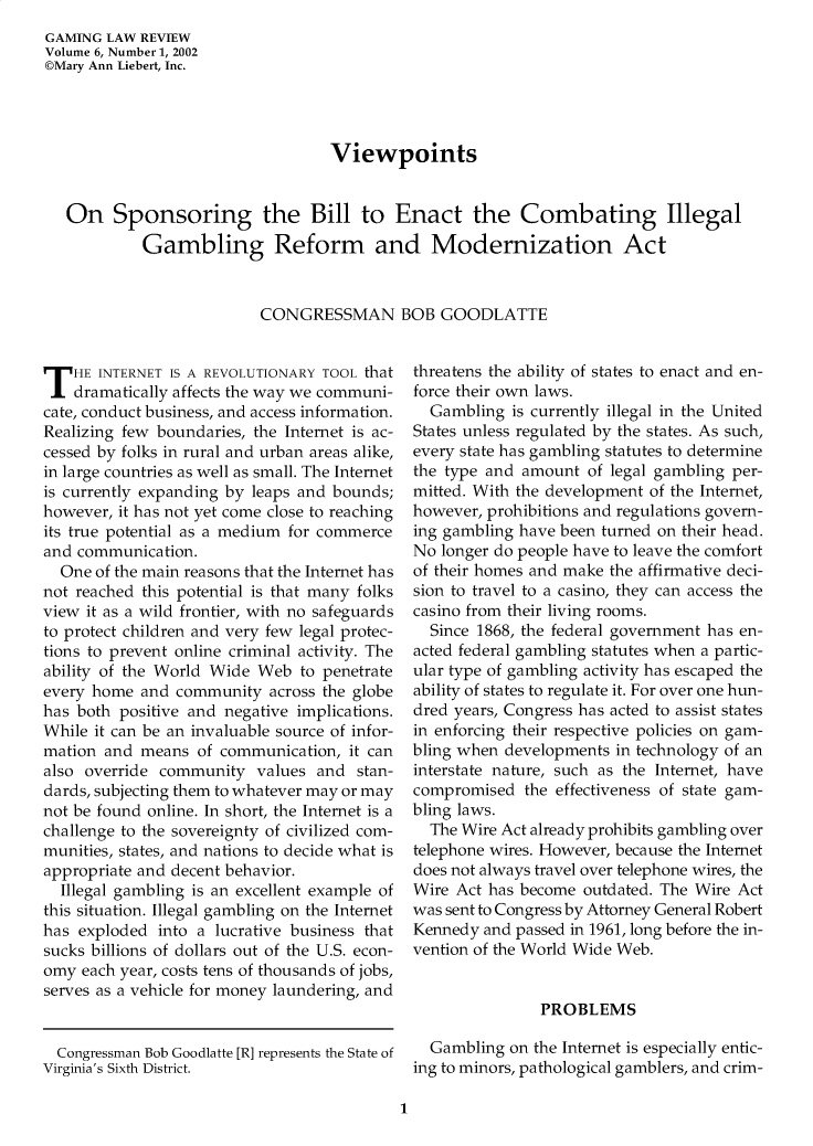 handle is hein.journals/gmglwr6 and id is 1 raw text is: GAMING LAW REVIEW
Volume 6, Number 1, 2002
©Mary Ann Liebert, Inc.
Viewpoints
On Sponsoring the Bill to Enact the Combating Illegal
Gambling Reform and Modernization Act
CONGRESSMAN BOB GOODLATTE

T HE INTERNET IS A REVOLUTIONARY TOOL that
dramatically affects the way we communi-
cate, conduct business, and access information.
Realizing few boundaries, the Internet is ac-
cessed by folks in rural and urban areas alike,
in large countries as well as small. The Internet
is currently expanding by leaps and bounds;
however, it has not yet come close to reaching
its true potential as a medium for commerce
and communication.
One of the main reasons that the Internet has
not reached this potential is that many folks
view it as a wild frontier, with no safeguards
to protect children and very few legal protec-
tions to prevent online criminal activity. The
ability of the World Wide Web to penetrate
every home and community across the globe
has both positive and negative implications.
While it can be an invaluable source of infor-
mation and means of communication, it can
also override community values and stan-
dards, subjecting them to whatever may or may
not be found online. In short, the Internet is a
challenge to the sovereignty of civilized com-
munities, states, and nations to decide what is
appropriate and decent behavior.
Illegal gambling is an excellent example of
this situation. Illegal gambling on the Internet
has exploded into a lucrative business that
sucks billions of dollars out of the U.S. econ-
omy each year, costs tens of thousands of jobs,
serves as a vehicle for money laundering, and
Congressman Bob Goodlatte [R] represents the State of
Virginia's Sixth District.

threatens the ability of states to enact and en-
force their own laws.
Gambling is currently illegal in the United
States unless regulated by the states. As such,
every state has gambling statutes to determine
the type and amount of legal gambling per-
mitted. With the development of the Internet,
however, prohibitions and regulations govern-
ing gambling have been turned on their head.
No longer do people have to leave the comfort
of their homes and make the affirmative deci-
sion to travel to a casino, they can access the
casino from their living rooms.
Since 1868, the federal government has en-
acted federal gambling statutes when a partic-
ular type of gambling activity has escaped the
ability of states to regulate it. For over one hun-
dred years, Congress has acted to assist states
in enforcing their respective policies on gam-
bling when developments in technology of an
interstate nature, such as the Internet, have
compromised the effectiveness of state gam-
bling laws.
The Wire Act already prohibits gambling over
telephone wires. However, because the Internet
does not always travel over telephone wires, the
Wire Act has become outdated. The Wire Act
was sent to Congress by Attorney General Robert
Kennedy and passed in 1961, long before the in-
vention of the World Wide Web.
PROBLEMS
Gambling on the Internet is especially entic-
ing to minors, pathological gamblers, and crim-

1


