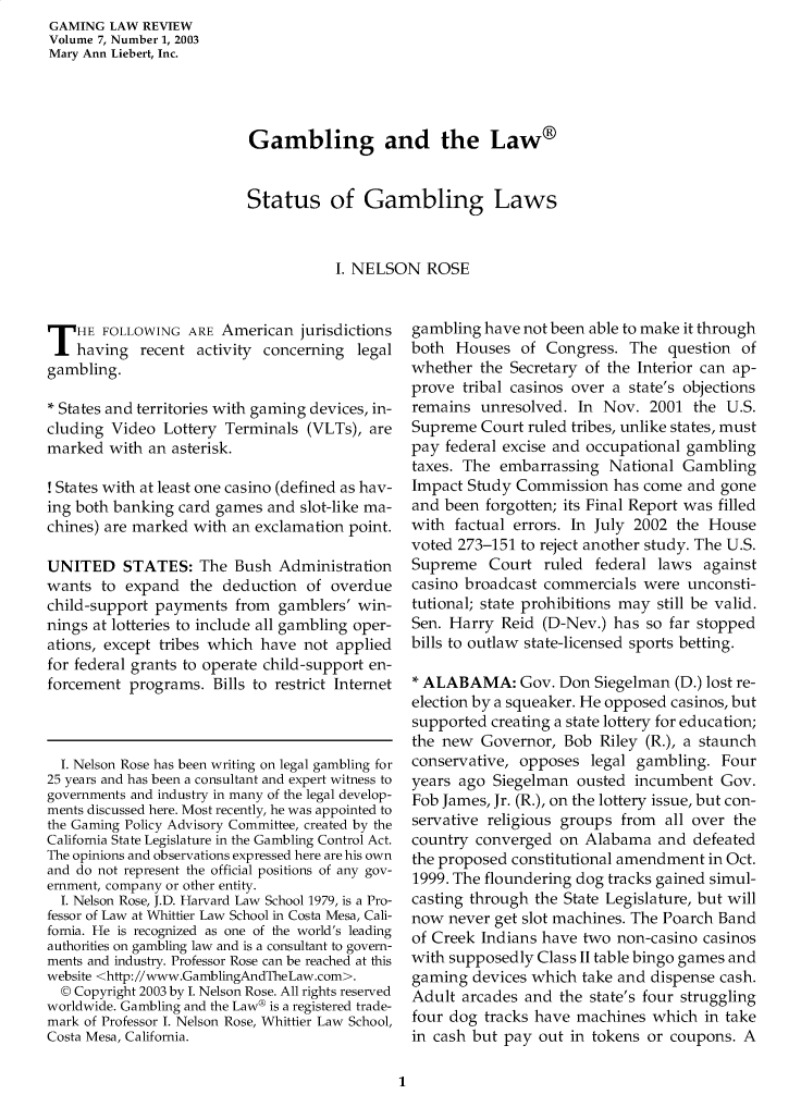 handle is hein.journals/gmglwr7 and id is 1 raw text is: GAMING LAW REVIEW
Volume 7, Number 1, 2003
Mary Ann Liebert, Inc.

Gambling and the Law®
Status of Gambling Laws
I. NELSON ROSE

T HE FOLLOWING ARE American jurisdictions
having recent activity concerning legal
gambling.
* States and territories with gaming devices, in-
cluding Video Lottery Terminals (VLTs), are
marked with an asterisk.
! States with at least one casino (defined as hav-
ing both banking card games and slot-like ma-
chines) are marked with an exclamation point.
UNITED STATES: The Bush Administration
wants to expand the deduction of overdue
child-support payments from gamblers' win-
nings at lotteries to include all gambling oper-
ations, except tribes which have not applied
for federal grants to operate child-support en-
forcement programs. Bills to restrict Internet
I. Nelson Rose has been writing on legal gambling for
25 years and has been a consultant and expert witness to
governments and industry in many of the legal develop-
ments discussed here. Most recently, he was appointed to
the Gaming Policy Advisory Committee, created by the
California State Legislature in the Gambling Control Act.
The opinions and observations expressed here are his own
and do not represent the official positions of any gov-
ernment, company or other entity.
I. Nelson Rose, J.D. Harvard Law School 1979, is a Pro-
fessor of Law at Whittier Law School in Costa Mesa, Cali-
fornia. He is recognized as one of the world's leading
authorities on gambling law and is a consultant to govern-
ments and industry. Professor Rose can be reached at this
website <http://www.GamblingAndTheLaw.com>.
© Copyright 2003 by I. Nelson Rose. All rights reserved
worldwide. Gambling and the Law® is a registered trade-
mark of Professor I. Nelson Rose, Whittier Law School,
Costa Mesa, California.

gambling have not been able to make it through
both Houses of Congress. The question of
whether the Secretary of the Interior can ap-
prove tribal casinos over a state's objections
remains unresolved. In Nov. 2001 the U.S.
Supreme Court ruled tribes, unlike states, must
pay federal excise and occupational gambling
taxes. The embarrassing National Gambling
Impact Study Commission has come and gone
and been forgotten; its Final Report was filled
with factual errors. In July 2002 the House
voted 273-151 to reject another study. The U.S.
Supreme Court ruled federal laws against
casino broadcast commercials were unconsti-
tutional; state prohibitions may still be valid.
Sen. Harry Reid (D-Nev.) has so far stopped
bills to outlaw state-licensed sports betting.
* ALABAMA: Gov. Don Siegelman (D.) lost re-
election by a squeaker. He opposed casinos, but
supported creating a state lottery for education;
the new Governor, Bob Riley (R.), a staunch
conservative, opposes legal gambling. Four
years ago Siegelman ousted incumbent Gov.
Fob James, Jr. (R.), on the lottery issue, but con-
servative religious groups from all over the
country converged on Alabama and defeated
the proposed constitutional amendment in Oct.
1999. The floundering dog tracks gained simul-
casting through the State Legislature, but will
now never get slot machines. The Poarch Band
of Creek Indians have two non-casino casinos
with supposedly Class II table bingo games and
gaming devices which take and dispense cash.
Adult arcades and the state's four struggling
four dog tracks have machines which in take
in cash but pay out in tokens or coupons. A

1


