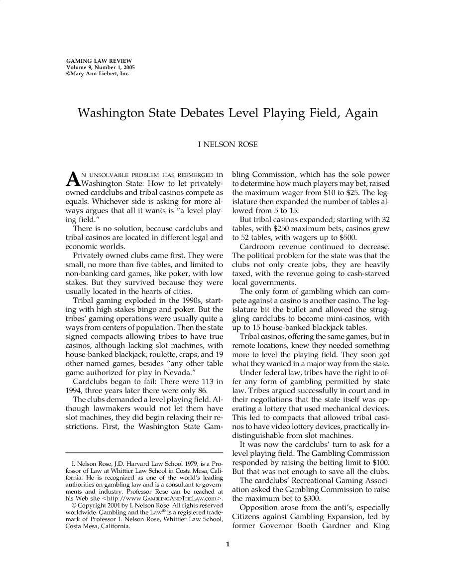 handle is hein.journals/gmglwr9 and id is 1 raw text is: GAMING LAW REVIEW
Volume 9, Number 1, 2005
©Mary Ann Liebert, Inc.
Washington State Debates Level Playing Field, Again
I NELSON ROSE

A N UNSOLVABLE PROBLEM HAS REEMERGED in
Washington State: How to let privately-
owned cardclubs and tribal casinos compete as
equals. Whichever side is asking for more al-
ways argues that all it wants is a level play-
ing field.
There is no solution, because cardclubs and
tribal casinos are located in different legal and
economic worlds.
Privately owned clubs came first. They were
small, no more than five tables, and limited to
non-banking card games, like poker, with low
stakes. But they survived because they were
usually located in the hearts of cities.
Tribal gaming exploded in the 1990s, start-
ing with high stakes bingo and poker. But the
tribes' gaming operations were usually quite a
ways from centers of population. Then the state
signed compacts allowing tribes to have true
casinos, although lacking slot machines, with
house-banked blackjack, roulette, craps, and 19
other named games, besides any other table
game authorized for play in Nevada.
Cardclubs began to fail: There were 113 in
1994, three years later there were only 86.
The clubs demanded a level playing field. Al-
though lawmakers would not let them have
slot machines, they did begin relaxing their re-
strictions. First, the Washington State Gam-

I. Nelson Rose, J.D. Harvard Law School 1979, is a Pro-
fessor of Law at Whittier Law School in Costa Mesa, Cali-
fornia. He is recognized as one of the world's leading
authorities on gambling law and is a consultant to govern-
ments and industry. Professor Rose can be reached at
his Web site <http://www.GAMBLNGANDTHELAW.cOm>.
© Copyright 2004 by I. Nelson Rose. All rights reserved
worldwide. Gambling and the Law® is a registered trade-
mark of Professor I. Nelson Rose, Whittier Law School,
Costa Mesa, California.

bling Commission, which has the sole power
to determine how much players may bet, raised
the maximum wager from $10 to $25. The leg-
islature then expanded the number of tables al-
lowed from 5 to 15.
But tribal casinos expanded; starting with 32
tables, with $250 maximum bets, casinos grew
to 52 tables, with wagers up to $500.
Cardroom revenue continued to decrease.
The political problem for the state was that the
clubs not only create jobs, they are heavily
taxed, with the revenue going to cash-starved
local governments.
The only form of gambling which can com-
pete against a casino is another casino. The leg-
islature bit the bullet and allowed the strug-
gling cardclubs to become mini-casinos, with
up to 15 house-banked blackjack tables.
Tribal casinos, offering the same games, but in
remote locations, knew they needed something
more to level the playing field. They soon got
what they wanted in a major way from the state.
Under federal law, tribes have the right to of-
fer any form of gambling permitted by state
law. Tribes argued successfully in court and in
their negotiations that the state itself was op-
erating a lottery that used mechanical devices.
This led to compacts that allowed tribal casi-
nos to have video lottery devices, practically in-
distinguishable from slot machines.
It was now the cardclubs' turn to ask for a
level playing field. The Gambling Commission
responded by raising the betting limit to $100.
But that was not enough to save all the clubs.
The cardclubs' Recreational Gaming Associ-
ation asked the Gambling Commission to raise
the maximum bet to $300.
Opposition arose from the anti's, especially
Citizens against Gambling Expansion, led by
former Governor Booth Gardner and King

1


