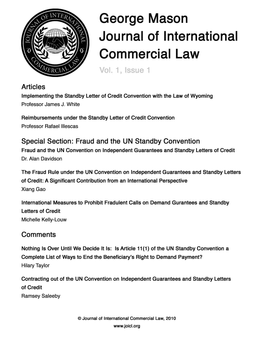 handle is hein.journals/gmjintco1 and id is 1 raw text is: 

                           G eorge Mason


                           Journal of International


                           Commercial Law




Articles
Implementing the Standby Letter of Credit Convention with the Law of Wyoming
Professor James J. White

Reimbursements under the Standby Letter of Credit Convention
Professor Rafael Illescas

Special Section: Fraud and the UN Standby Convention
Fraud and the UN Convention on Independent Guarantees and Standby Letters of Credit
Dr. Alan Davidson

The Fraud Rule under the UN Convention on Independent Guarantees and Standby Letters
of Credit: A Significant Contribution from an International Perspective
Xiang Gao

International Measures to Prohibit Fradulent Calls on Demand Gurantees and Standby
Letters of Credit
Michelle Kelly-Louw

Comments

Nothing Is Over Until We Decide It Is: Is Article 11(1) of the UN Standby Convention a
Complete List of Ways to End the Beneficiary's Right to Demand Payment?
Hilary Taylor

Contracting out of the UN Convention on Independent Guarantees and Standby Letters
of Credit
Ramsey Saleeby


                   © Journal of International Commercial Law, 2010
                                www.joicl.org


