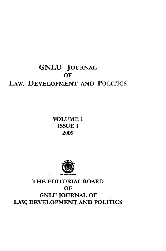 handle is hein.journals/gnlujldp1 and id is 1 raw text is: 










       GNLU JOURNAL
             OF
LAw, DEVELOPMENT AND POLITICS





           VOLUME 1
           ISSUE 1
             2009







      THE EDITORIAL BOARD
             OF
       GNLU JOURNAL OF
 LAW, DEVELOPMENT AND POLITICS


