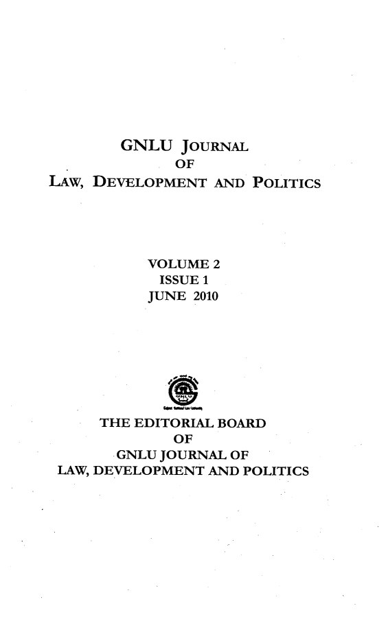handle is hein.journals/gnlujldp2 and id is 1 raw text is: 









        GNLU JOURNAL
             OF
LAw, DEVELOPMENT AND POLITICS





          VOLUME 2
            ISSUE 1
          JUNE 2010








     THE EDITORIAL BOARD
             OF
       ,GNLU JOURNAL OF
 LAW, DEVELOPMENT AND POLITICS


